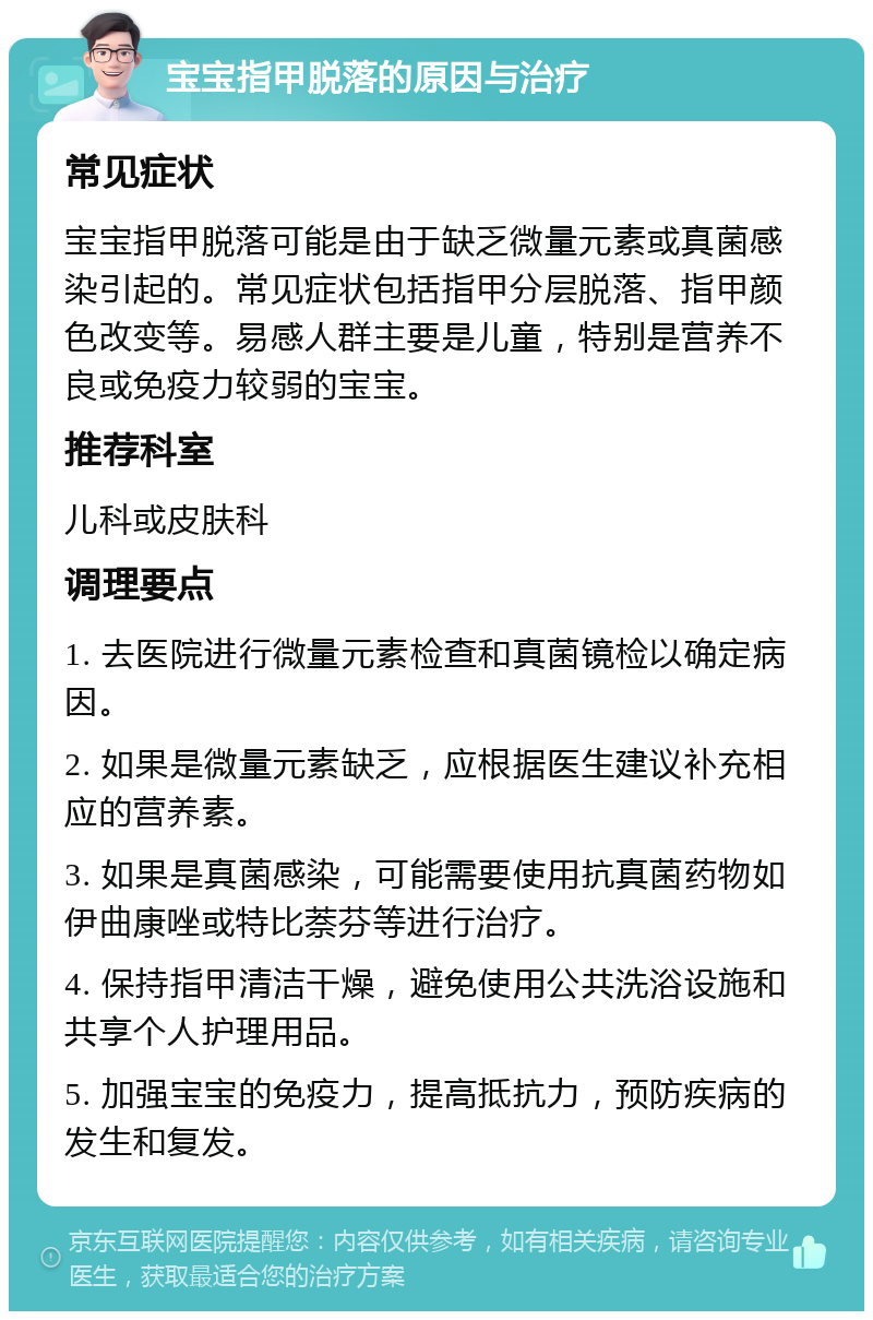 宝宝指甲脱落的原因与治疗 常见症状 宝宝指甲脱落可能是由于缺乏微量元素或真菌感染引起的。常见症状包括指甲分层脱落、指甲颜色改变等。易感人群主要是儿童，特别是营养不良或免疫力较弱的宝宝。 推荐科室 儿科或皮肤科 调理要点 1. 去医院进行微量元素检查和真菌镜检以确定病因。 2. 如果是微量元素缺乏，应根据医生建议补充相应的营养素。 3. 如果是真菌感染，可能需要使用抗真菌药物如伊曲康唑或特比萘芬等进行治疗。 4. 保持指甲清洁干燥，避免使用公共洗浴设施和共享个人护理用品。 5. 加强宝宝的免疫力，提高抵抗力，预防疾病的发生和复发。