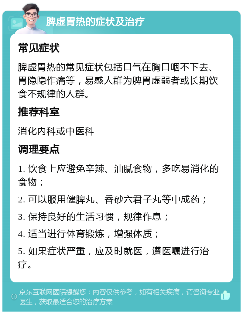 脾虚胃热的症状及治疗 常见症状 脾虚胃热的常见症状包括口气在胸口咽不下去、胃隐隐作痛等，易感人群为脾胃虚弱者或长期饮食不规律的人群。 推荐科室 消化内科或中医科 调理要点 1. 饮食上应避免辛辣、油腻食物，多吃易消化的食物； 2. 可以服用健脾丸、香砂六君子丸等中成药； 3. 保持良好的生活习惯，规律作息； 4. 适当进行体育锻炼，增强体质； 5. 如果症状严重，应及时就医，遵医嘱进行治疗。