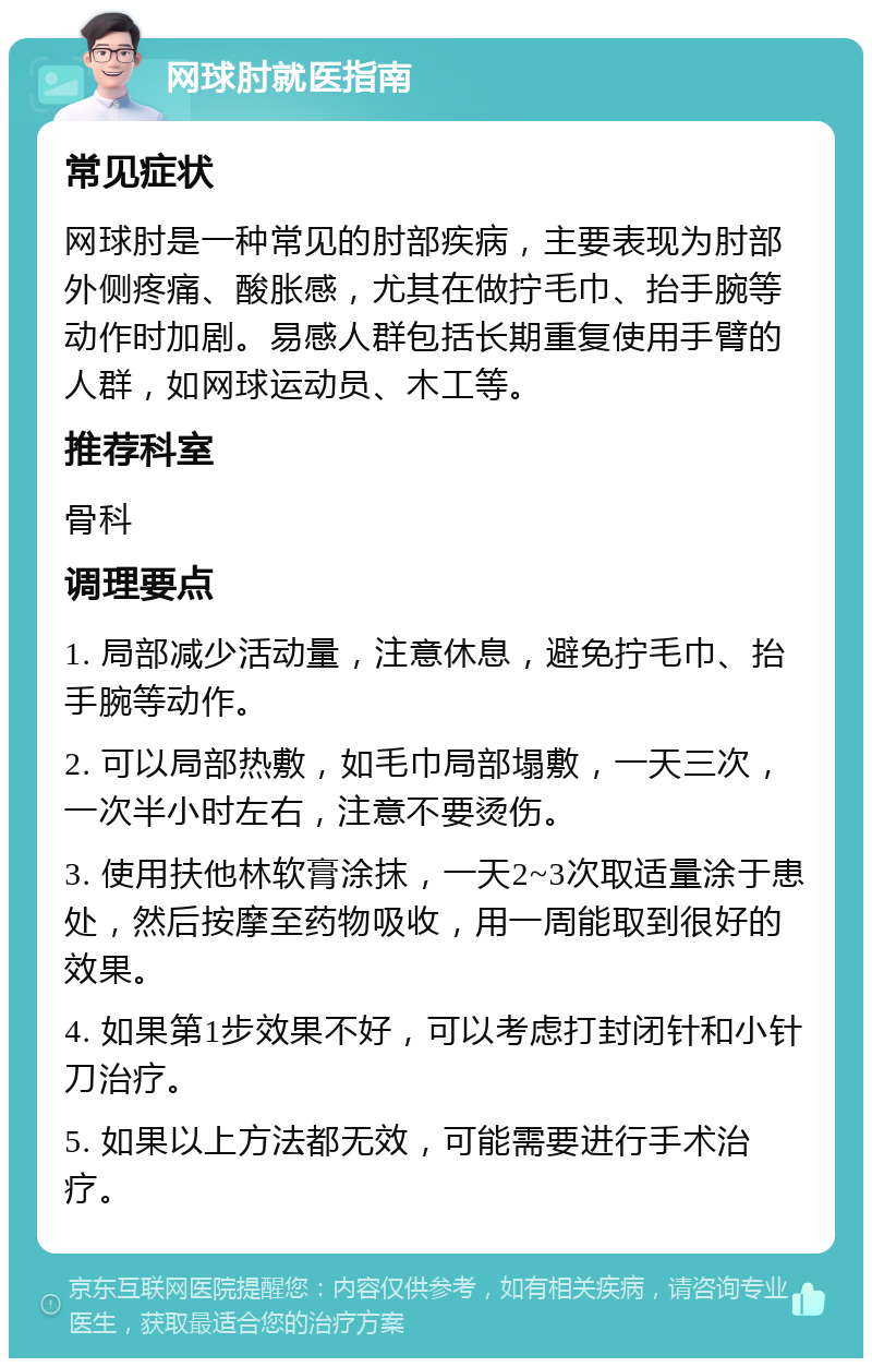 网球肘就医指南 常见症状 网球肘是一种常见的肘部疾病，主要表现为肘部外侧疼痛、酸胀感，尤其在做拧毛巾、抬手腕等动作时加剧。易感人群包括长期重复使用手臂的人群，如网球运动员、木工等。 推荐科室 骨科 调理要点 1. 局部减少活动量，注意休息，避免拧毛巾、抬手腕等动作。 2. 可以局部热敷，如毛巾局部塌敷，一天三次，一次半小时左右，注意不要烫伤。 3. 使用扶他林软膏涂抹，一天2~3次取适量涂于患处，然后按摩至药物吸收，用一周能取到很好的效果。 4. 如果第1步效果不好，可以考虑打封闭针和小针刀治疗。 5. 如果以上方法都无效，可能需要进行手术治疗。