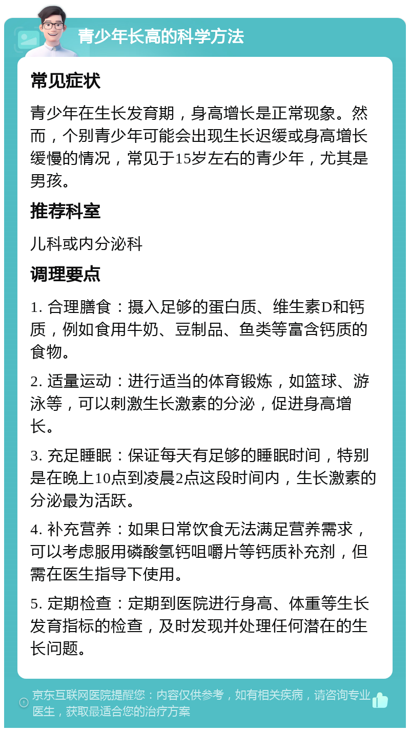 青少年长高的科学方法 常见症状 青少年在生长发育期，身高增长是正常现象。然而，个别青少年可能会出现生长迟缓或身高增长缓慢的情况，常见于15岁左右的青少年，尤其是男孩。 推荐科室 儿科或内分泌科 调理要点 1. 合理膳食：摄入足够的蛋白质、维生素D和钙质，例如食用牛奶、豆制品、鱼类等富含钙质的食物。 2. 适量运动：进行适当的体育锻炼，如篮球、游泳等，可以刺激生长激素的分泌，促进身高增长。 3. 充足睡眠：保证每天有足够的睡眠时间，特别是在晚上10点到凌晨2点这段时间内，生长激素的分泌最为活跃。 4. 补充营养：如果日常饮食无法满足营养需求，可以考虑服用磷酸氢钙咀嚼片等钙质补充剂，但需在医生指导下使用。 5. 定期检查：定期到医院进行身高、体重等生长发育指标的检查，及时发现并处理任何潜在的生长问题。