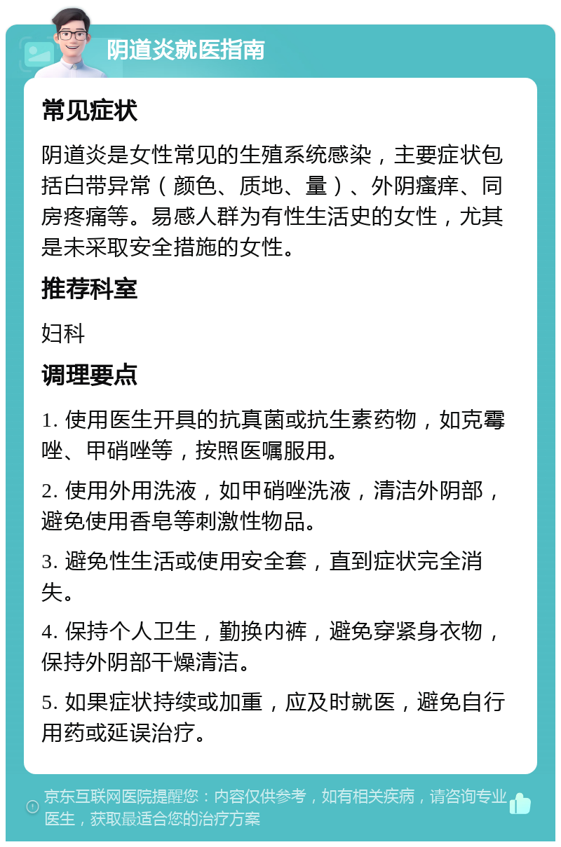 阴道炎就医指南 常见症状 阴道炎是女性常见的生殖系统感染，主要症状包括白带异常（颜色、质地、量）、外阴瘙痒、同房疼痛等。易感人群为有性生活史的女性，尤其是未采取安全措施的女性。 推荐科室 妇科 调理要点 1. 使用医生开具的抗真菌或抗生素药物，如克霉唑、甲硝唑等，按照医嘱服用。 2. 使用外用洗液，如甲硝唑洗液，清洁外阴部，避免使用香皂等刺激性物品。 3. 避免性生活或使用安全套，直到症状完全消失。 4. 保持个人卫生，勤换内裤，避免穿紧身衣物，保持外阴部干燥清洁。 5. 如果症状持续或加重，应及时就医，避免自行用药或延误治疗。