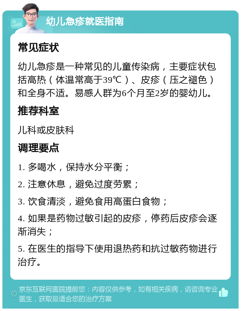 幼儿急疹就医指南 常见症状 幼儿急疹是一种常见的儿童传染病，主要症状包括高热（体温常高于39℃）、皮疹（压之褪色）和全身不适。易感人群为6个月至2岁的婴幼儿。 推荐科室 儿科或皮肤科 调理要点 1. 多喝水，保持水分平衡； 2. 注意休息，避免过度劳累； 3. 饮食清淡，避免食用高蛋白食物； 4. 如果是药物过敏引起的皮疹，停药后皮疹会逐渐消失； 5. 在医生的指导下使用退热药和抗过敏药物进行治疗。