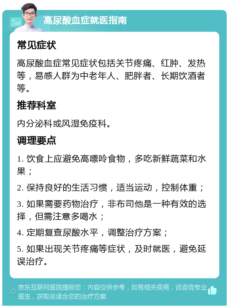 高尿酸血症就医指南 常见症状 高尿酸血症常见症状包括关节疼痛、红肿、发热等，易感人群为中老年人、肥胖者、长期饮酒者等。 推荐科室 内分泌科或风湿免疫科。 调理要点 1. 饮食上应避免高嘌呤食物，多吃新鲜蔬菜和水果； 2. 保持良好的生活习惯，适当运动，控制体重； 3. 如果需要药物治疗，非布司他是一种有效的选择，但需注意多喝水； 4. 定期复查尿酸水平，调整治疗方案； 5. 如果出现关节疼痛等症状，及时就医，避免延误治疗。