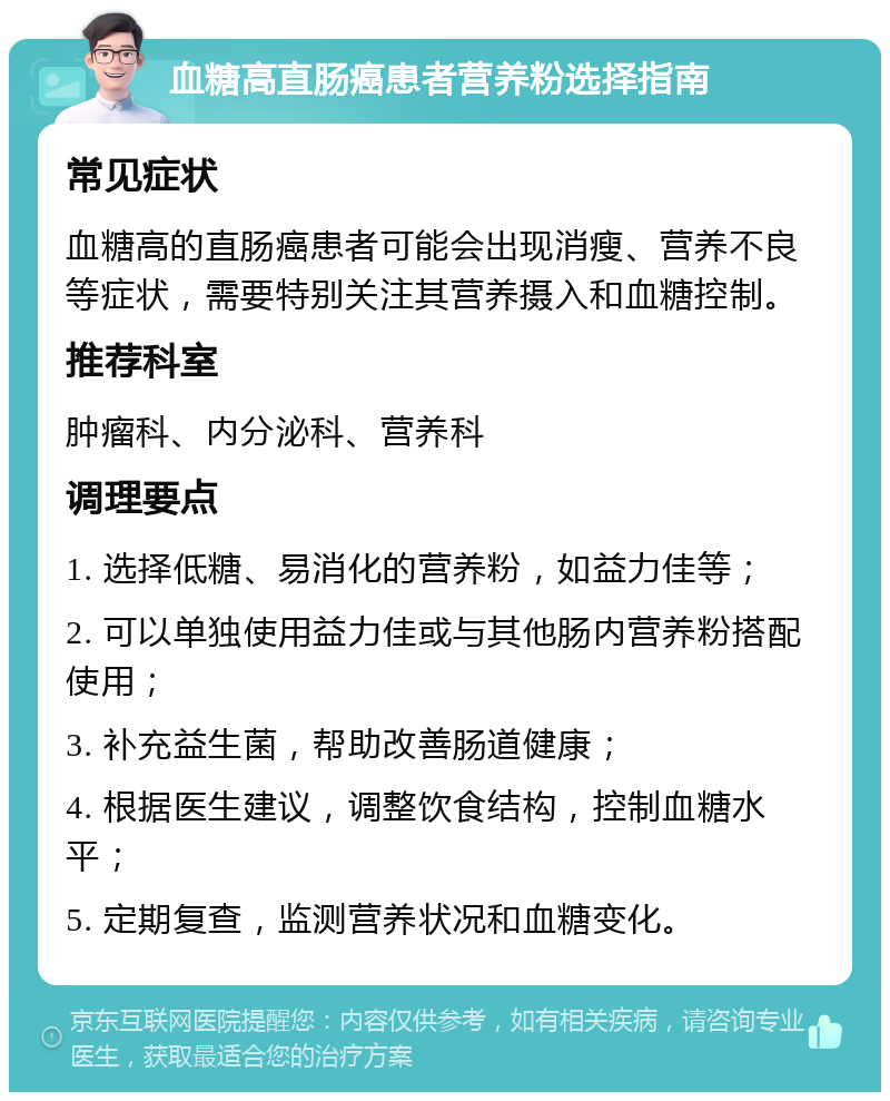 血糖高直肠癌患者营养粉选择指南 常见症状 血糖高的直肠癌患者可能会出现消瘦、营养不良等症状，需要特别关注其营养摄入和血糖控制。 推荐科室 肿瘤科、内分泌科、营养科 调理要点 1. 选择低糖、易消化的营养粉，如益力佳等； 2. 可以单独使用益力佳或与其他肠内营养粉搭配使用； 3. 补充益生菌，帮助改善肠道健康； 4. 根据医生建议，调整饮食结构，控制血糖水平； 5. 定期复查，监测营养状况和血糖变化。