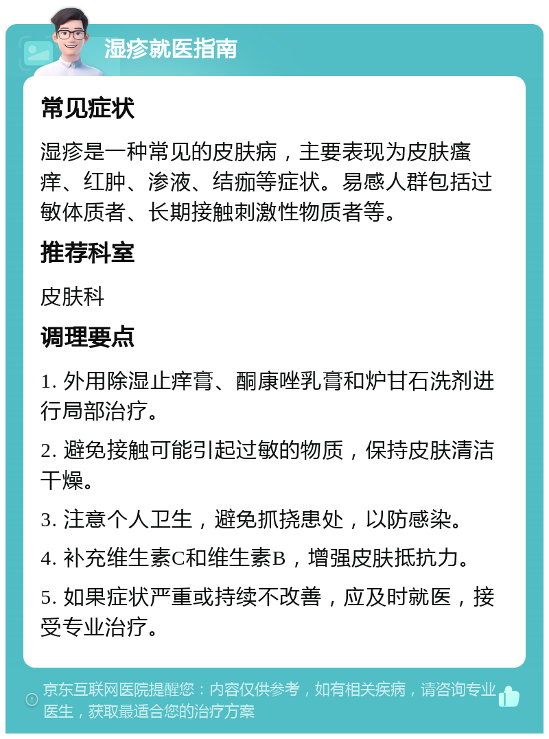 湿疹就医指南 常见症状 湿疹是一种常见的皮肤病，主要表现为皮肤瘙痒、红肿、渗液、结痂等症状。易感人群包括过敏体质者、长期接触刺激性物质者等。 推荐科室 皮肤科 调理要点 1. 外用除湿止痒膏、酮康唑乳膏和炉甘石洗剂进行局部治疗。 2. 避免接触可能引起过敏的物质，保持皮肤清洁干燥。 3. 注意个人卫生，避免抓挠患处，以防感染。 4. 补充维生素C和维生素B，增强皮肤抵抗力。 5. 如果症状严重或持续不改善，应及时就医，接受专业治疗。