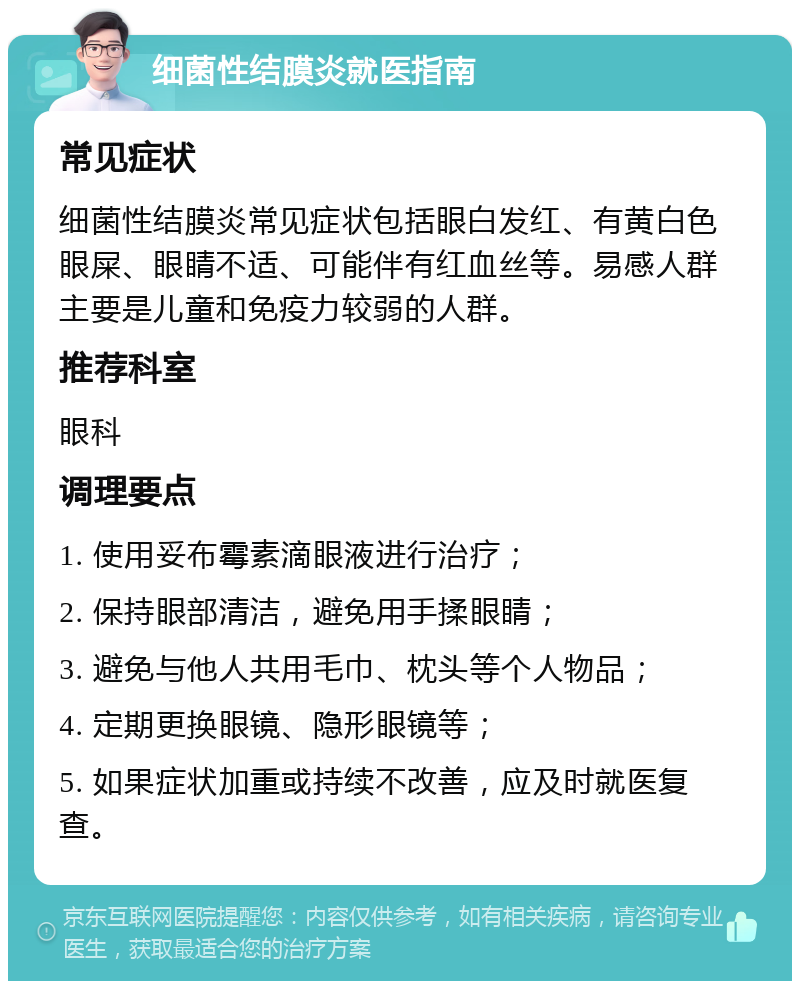 细菌性结膜炎就医指南 常见症状 细菌性结膜炎常见症状包括眼白发红、有黄白色眼屎、眼睛不适、可能伴有红血丝等。易感人群主要是儿童和免疫力较弱的人群。 推荐科室 眼科 调理要点 1. 使用妥布霉素滴眼液进行治疗； 2. 保持眼部清洁，避免用手揉眼睛； 3. 避免与他人共用毛巾、枕头等个人物品； 4. 定期更换眼镜、隐形眼镜等； 5. 如果症状加重或持续不改善，应及时就医复查。