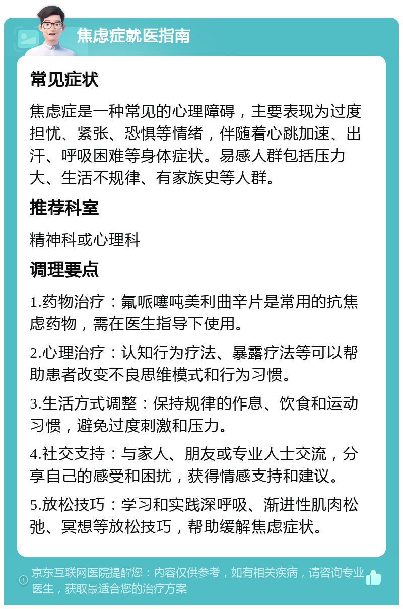 焦虑症就医指南 常见症状 焦虑症是一种常见的心理障碍，主要表现为过度担忧、紧张、恐惧等情绪，伴随着心跳加速、出汗、呼吸困难等身体症状。易感人群包括压力大、生活不规律、有家族史等人群。 推荐科室 精神科或心理科 调理要点 1.药物治疗：氟哌噻吨美利曲辛片是常用的抗焦虑药物，需在医生指导下使用。 2.心理治疗：认知行为疗法、暴露疗法等可以帮助患者改变不良思维模式和行为习惯。 3.生活方式调整：保持规律的作息、饮食和运动习惯，避免过度刺激和压力。 4.社交支持：与家人、朋友或专业人士交流，分享自己的感受和困扰，获得情感支持和建议。 5.放松技巧：学习和实践深呼吸、渐进性肌肉松弛、冥想等放松技巧，帮助缓解焦虑症状。