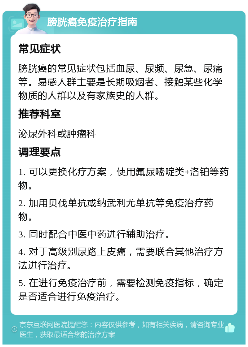 膀胱癌免疫治疗指南 常见症状 膀胱癌的常见症状包括血尿、尿频、尿急、尿痛等。易感人群主要是长期吸烟者、接触某些化学物质的人群以及有家族史的人群。 推荐科室 泌尿外科或肿瘤科 调理要点 1. 可以更换化疗方案，使用氟尿嘧啶类+洛铂等药物。 2. 加用贝伐单抗或纳武利尤单抗等免疫治疗药物。 3. 同时配合中医中药进行辅助治疗。 4. 对于高级别尿路上皮癌，需要联合其他治疗方法进行治疗。 5. 在进行免疫治疗前，需要检测免疫指标，确定是否适合进行免疫治疗。