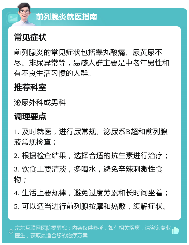 前列腺炎就医指南 常见症状 前列腺炎的常见症状包括睾丸酸痛、尿黄尿不尽、排尿异常等，易感人群主要是中老年男性和有不良生活习惯的人群。 推荐科室 泌尿外科或男科 调理要点 1. 及时就医，进行尿常规、泌尿系B超和前列腺液常规检查； 2. 根据检查结果，选择合适的抗生素进行治疗； 3. 饮食上要清淡，多喝水，避免辛辣刺激性食物； 4. 生活上要规律，避免过度劳累和长时间坐着； 5. 可以适当进行前列腺按摩和热敷，缓解症状。