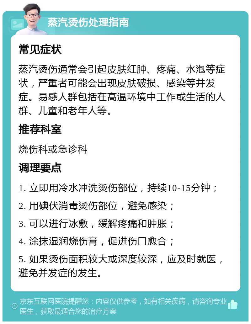 蒸汽烫伤处理指南 常见症状 蒸汽烫伤通常会引起皮肤红肿、疼痛、水泡等症状，严重者可能会出现皮肤破损、感染等并发症。易感人群包括在高温环境中工作或生活的人群、儿童和老年人等。 推荐科室 烧伤科或急诊科 调理要点 1. 立即用冷水冲洗烫伤部位，持续10-15分钟； 2. 用碘伏消毒烫伤部位，避免感染； 3. 可以进行冰敷，缓解疼痛和肿胀； 4. 涂抹湿润烧伤膏，促进伤口愈合； 5. 如果烫伤面积较大或深度较深，应及时就医，避免并发症的发生。