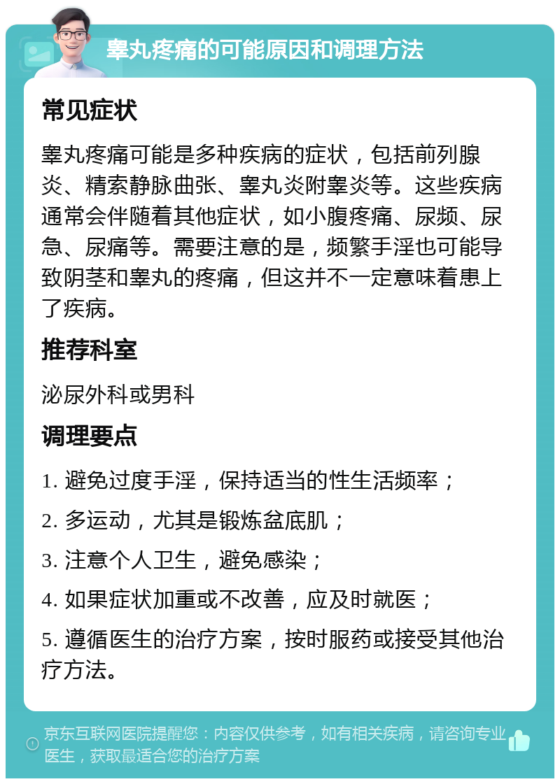 睾丸疼痛的可能原因和调理方法 常见症状 睾丸疼痛可能是多种疾病的症状，包括前列腺炎、精索静脉曲张、睾丸炎附睾炎等。这些疾病通常会伴随着其他症状，如小腹疼痛、尿频、尿急、尿痛等。需要注意的是，频繁手淫也可能导致阴茎和睾丸的疼痛，但这并不一定意味着患上了疾病。 推荐科室 泌尿外科或男科 调理要点 1. 避免过度手淫，保持适当的性生活频率； 2. 多运动，尤其是锻炼盆底肌； 3. 注意个人卫生，避免感染； 4. 如果症状加重或不改善，应及时就医； 5. 遵循医生的治疗方案，按时服药或接受其他治疗方法。