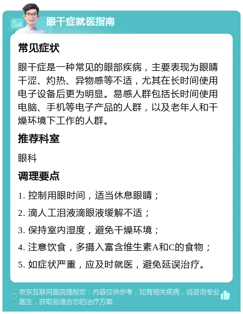 眼干症就医指南 常见症状 眼干症是一种常见的眼部疾病，主要表现为眼睛干涩、灼热、异物感等不适，尤其在长时间使用电子设备后更为明显。易感人群包括长时间使用电脑、手机等电子产品的人群，以及老年人和干燥环境下工作的人群。 推荐科室 眼科 调理要点 1. 控制用眼时间，适当休息眼睛； 2. 滴人工泪液滴眼液缓解不适； 3. 保持室内湿度，避免干燥环境； 4. 注意饮食，多摄入富含维生素A和C的食物； 5. 如症状严重，应及时就医，避免延误治疗。