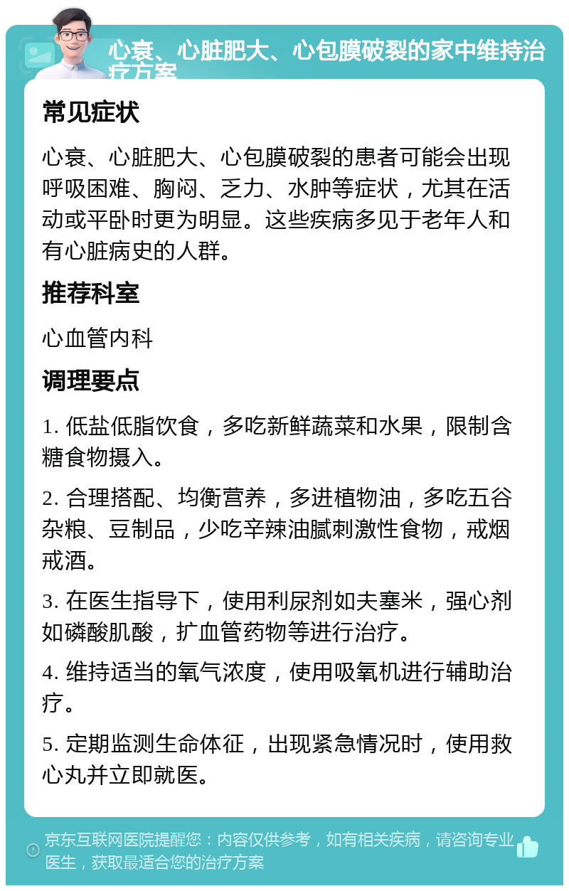 心衰、心脏肥大、心包膜破裂的家中维持治疗方案 常见症状 心衰、心脏肥大、心包膜破裂的患者可能会出现呼吸困难、胸闷、乏力、水肿等症状，尤其在活动或平卧时更为明显。这些疾病多见于老年人和有心脏病史的人群。 推荐科室 心血管内科 调理要点 1. 低盐低脂饮食，多吃新鲜蔬菜和水果，限制含糖食物摄入。 2. 合理搭配、均衡营养，多进植物油，多吃五谷杂粮、豆制品，少吃辛辣油腻刺激性食物，戒烟戒酒。 3. 在医生指导下，使用利尿剂如夫塞米，强心剂如磷酸肌酸，扩血管药物等进行治疗。 4. 维持适当的氧气浓度，使用吸氧机进行辅助治疗。 5. 定期监测生命体征，出现紧急情况时，使用救心丸并立即就医。