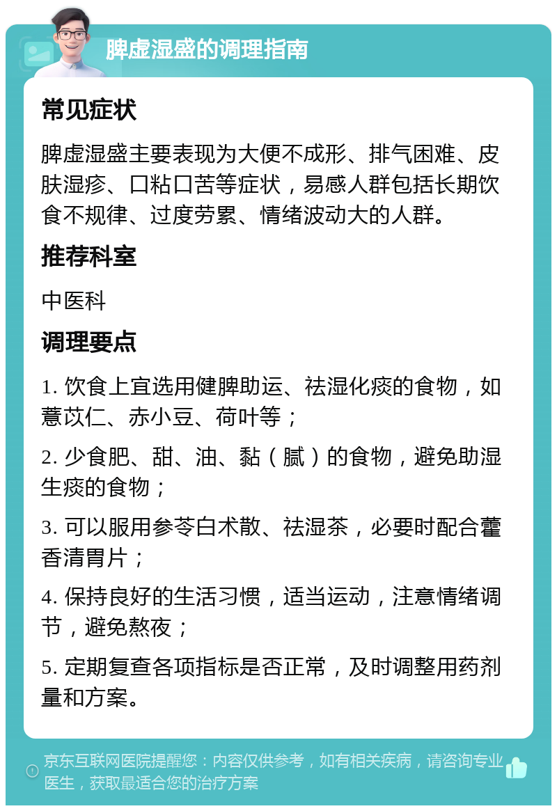 脾虚湿盛的调理指南 常见症状 脾虚湿盛主要表现为大便不成形、排气困难、皮肤湿疹、口粘口苦等症状，易感人群包括长期饮食不规律、过度劳累、情绪波动大的人群。 推荐科室 中医科 调理要点 1. 饮食上宜选用健脾助运、祛湿化痰的食物，如薏苡仁、赤小豆、荷叶等； 2. 少食肥、甜、油、黏（腻）的食物，避免助湿生痰的食物； 3. 可以服用参苓白术散、祛湿茶，必要时配合藿香清胃片； 4. 保持良好的生活习惯，适当运动，注意情绪调节，避免熬夜； 5. 定期复查各项指标是否正常，及时调整用药剂量和方案。