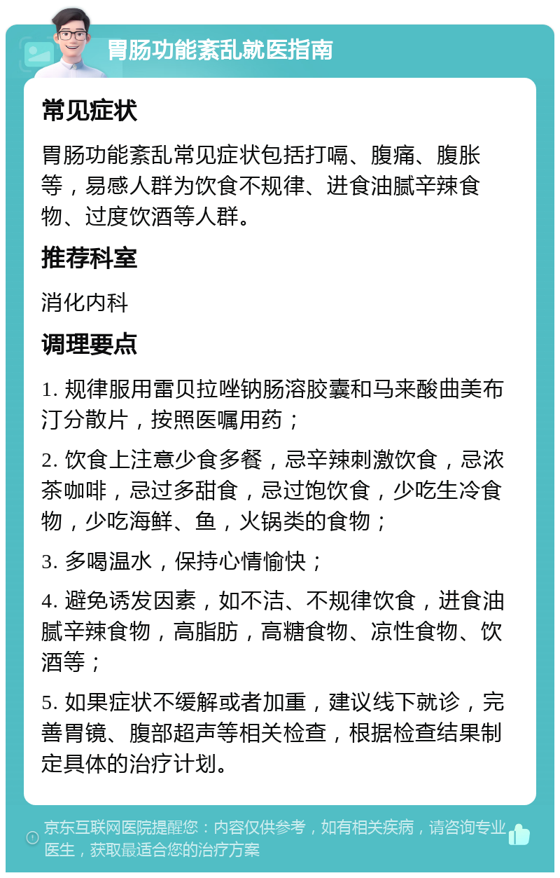 胃肠功能紊乱就医指南 常见症状 胃肠功能紊乱常见症状包括打嗝、腹痛、腹胀等，易感人群为饮食不规律、进食油腻辛辣食物、过度饮酒等人群。 推荐科室 消化内科 调理要点 1. 规律服用雷贝拉唑钠肠溶胶囊和马来酸曲美布汀分散片，按照医嘱用药； 2. 饮食上注意少食多餐，忌辛辣刺激饮食，忌浓茶咖啡，忌过多甜食，忌过饱饮食，少吃生冷食物，少吃海鲜、鱼，火锅类的食物； 3. 多喝温水，保持心情愉快； 4. 避免诱发因素，如不洁、不规律饮食，进食油腻辛辣食物，高脂肪，高糖食物、凉性食物、饮酒等； 5. 如果症状不缓解或者加重，建议线下就诊，完善胃镜、腹部超声等相关检查，根据检查结果制定具体的治疗计划。