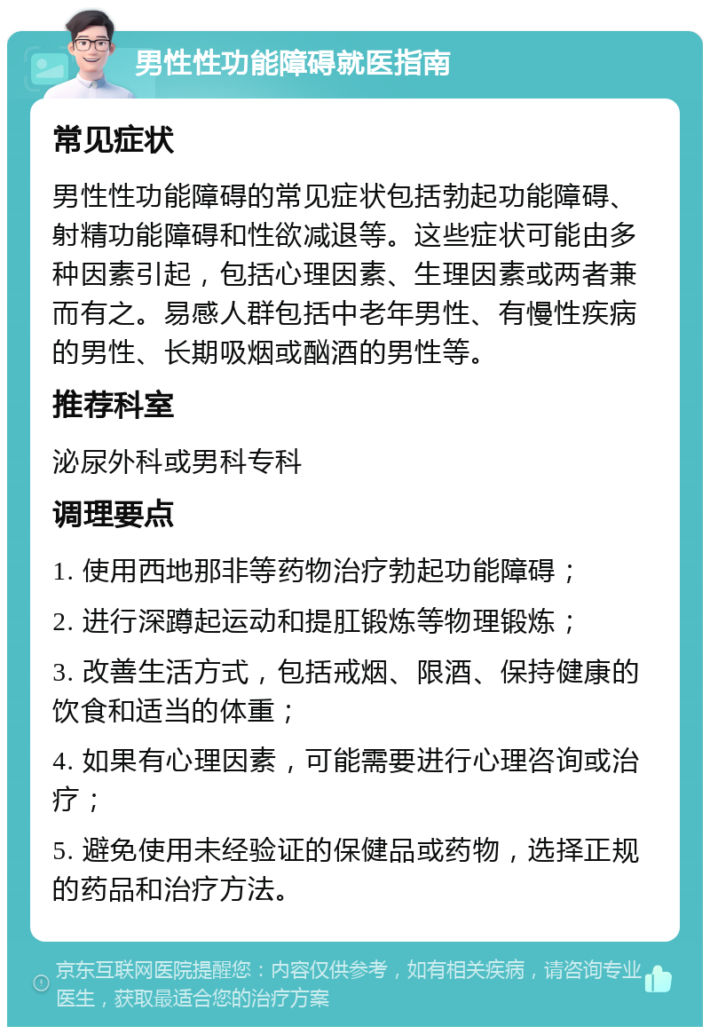 男性性功能障碍就医指南 常见症状 男性性功能障碍的常见症状包括勃起功能障碍、射精功能障碍和性欲减退等。这些症状可能由多种因素引起，包括心理因素、生理因素或两者兼而有之。易感人群包括中老年男性、有慢性疾病的男性、长期吸烟或酗酒的男性等。 推荐科室 泌尿外科或男科专科 调理要点 1. 使用西地那非等药物治疗勃起功能障碍； 2. 进行深蹲起运动和提肛锻炼等物理锻炼； 3. 改善生活方式，包括戒烟、限酒、保持健康的饮食和适当的体重； 4. 如果有心理因素，可能需要进行心理咨询或治疗； 5. 避免使用未经验证的保健品或药物，选择正规的药品和治疗方法。