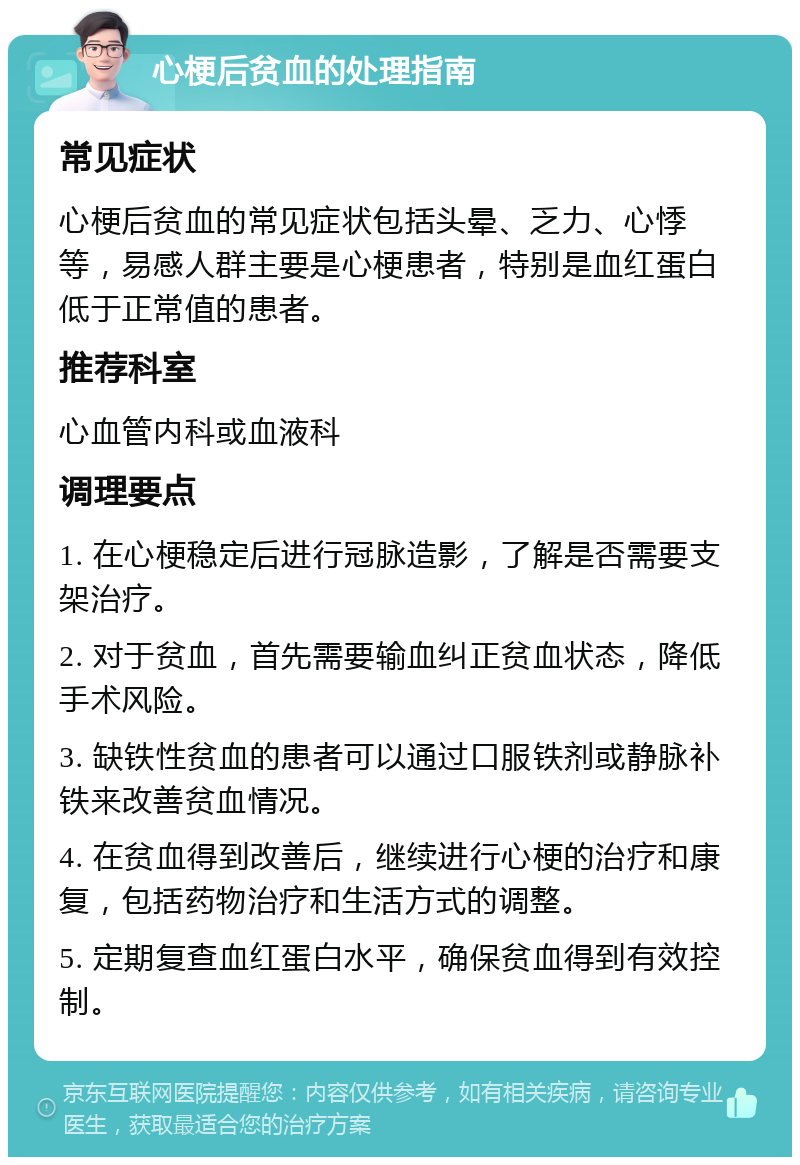 心梗后贫血的处理指南 常见症状 心梗后贫血的常见症状包括头晕、乏力、心悸等，易感人群主要是心梗患者，特别是血红蛋白低于正常值的患者。 推荐科室 心血管内科或血液科 调理要点 1. 在心梗稳定后进行冠脉造影，了解是否需要支架治疗。 2. 对于贫血，首先需要输血纠正贫血状态，降低手术风险。 3. 缺铁性贫血的患者可以通过口服铁剂或静脉补铁来改善贫血情况。 4. 在贫血得到改善后，继续进行心梗的治疗和康复，包括药物治疗和生活方式的调整。 5. 定期复查血红蛋白水平，确保贫血得到有效控制。