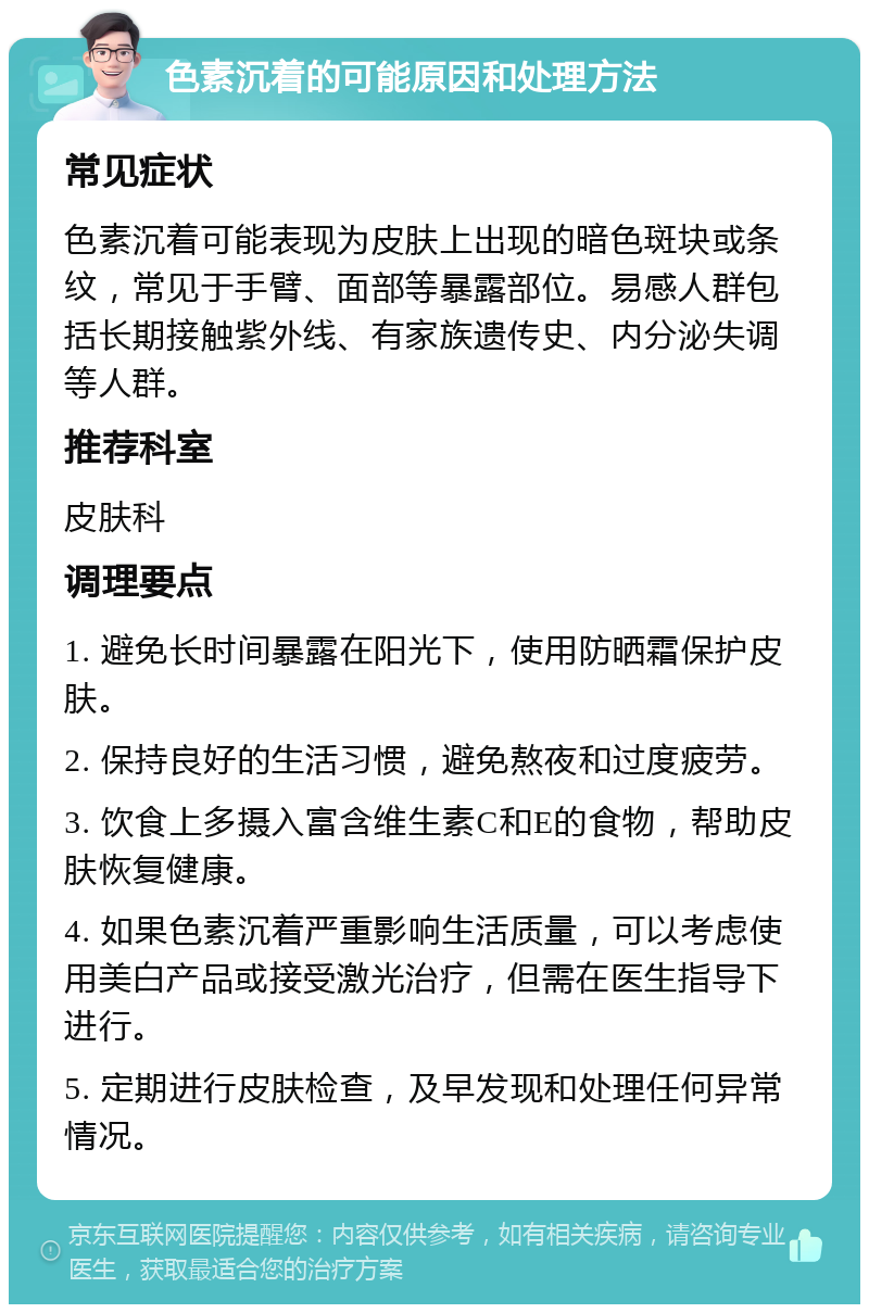 色素沉着的可能原因和处理方法 常见症状 色素沉着可能表现为皮肤上出现的暗色斑块或条纹，常见于手臂、面部等暴露部位。易感人群包括长期接触紫外线、有家族遗传史、内分泌失调等人群。 推荐科室 皮肤科 调理要点 1. 避免长时间暴露在阳光下，使用防晒霜保护皮肤。 2. 保持良好的生活习惯，避免熬夜和过度疲劳。 3. 饮食上多摄入富含维生素C和E的食物，帮助皮肤恢复健康。 4. 如果色素沉着严重影响生活质量，可以考虑使用美白产品或接受激光治疗，但需在医生指导下进行。 5. 定期进行皮肤检查，及早发现和处理任何异常情况。