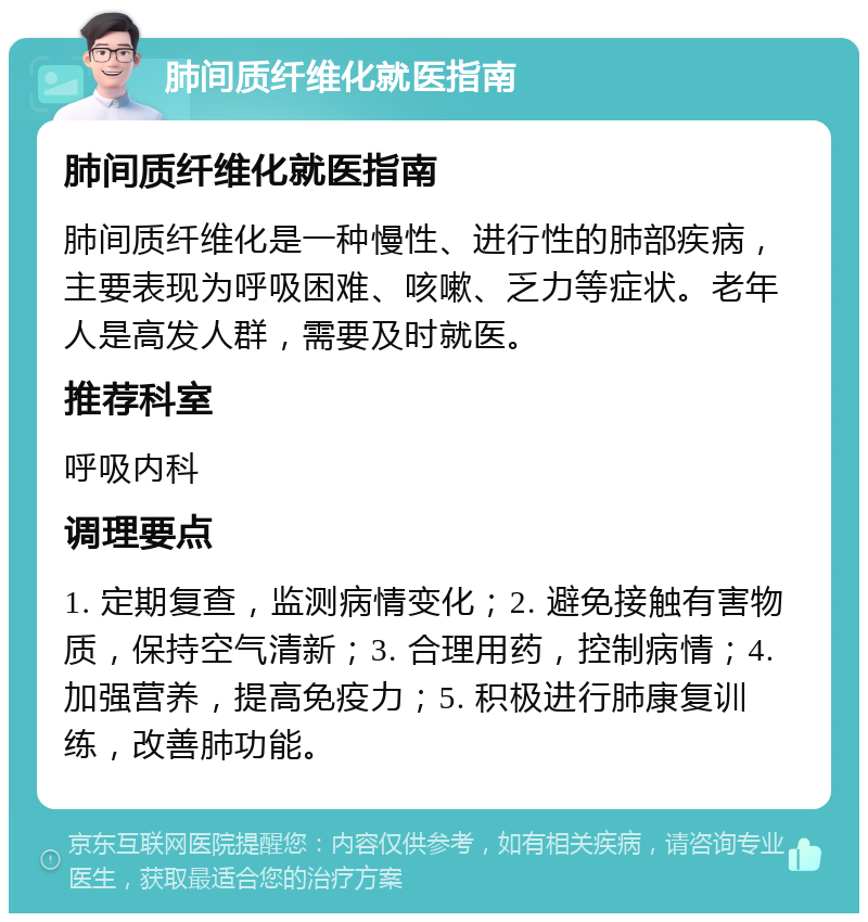 肺间质纤维化就医指南 肺间质纤维化就医指南 肺间质纤维化是一种慢性、进行性的肺部疾病，主要表现为呼吸困难、咳嗽、乏力等症状。老年人是高发人群，需要及时就医。 推荐科室 呼吸内科 调理要点 1. 定期复查，监测病情变化；2. 避免接触有害物质，保持空气清新；3. 合理用药，控制病情；4. 加强营养，提高免疫力；5. 积极进行肺康复训练，改善肺功能。