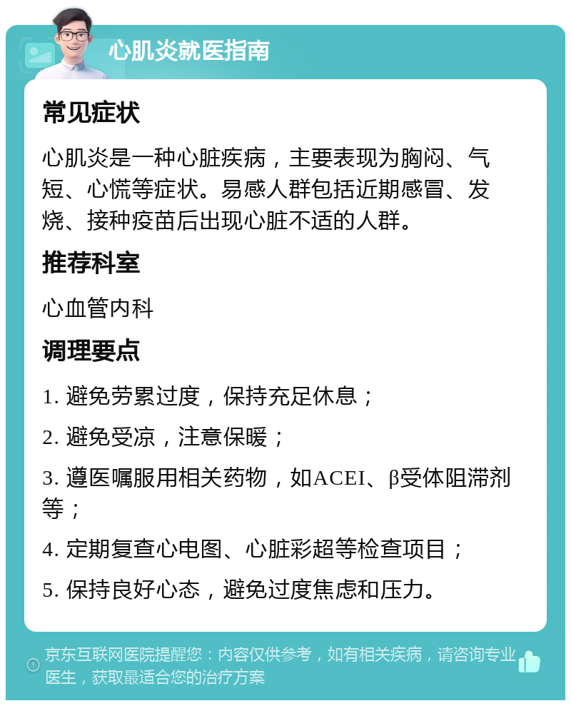 心肌炎就医指南 常见症状 心肌炎是一种心脏疾病，主要表现为胸闷、气短、心慌等症状。易感人群包括近期感冒、发烧、接种疫苗后出现心脏不适的人群。 推荐科室 心血管内科 调理要点 1. 避免劳累过度，保持充足休息； 2. 避免受凉，注意保暖； 3. 遵医嘱服用相关药物，如ACEI、β受体阻滞剂等； 4. 定期复查心电图、心脏彩超等检查项目； 5. 保持良好心态，避免过度焦虑和压力。