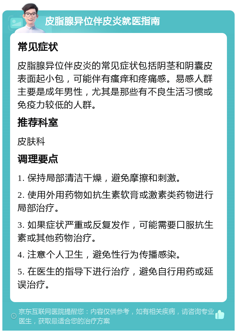 皮脂腺异位伴皮炎就医指南 常见症状 皮脂腺异位伴皮炎的常见症状包括阴茎和阴囊皮表面起小包，可能伴有瘙痒和疼痛感。易感人群主要是成年男性，尤其是那些有不良生活习惯或免疫力较低的人群。 推荐科室 皮肤科 调理要点 1. 保持局部清洁干燥，避免摩擦和刺激。 2. 使用外用药物如抗生素软膏或激素类药物进行局部治疗。 3. 如果症状严重或反复发作，可能需要口服抗生素或其他药物治疗。 4. 注意个人卫生，避免性行为传播感染。 5. 在医生的指导下进行治疗，避免自行用药或延误治疗。