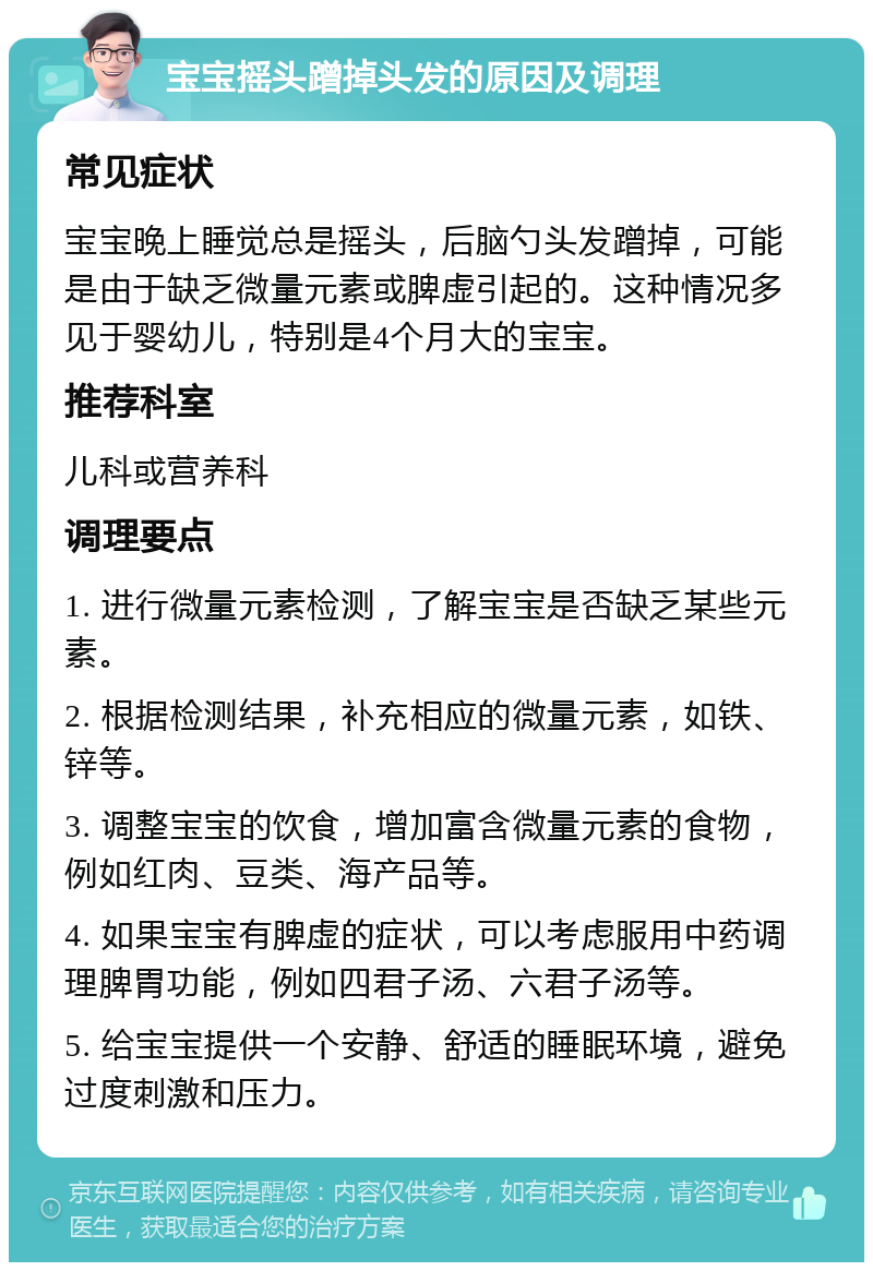 宝宝摇头蹭掉头发的原因及调理 常见症状 宝宝晚上睡觉总是摇头，后脑勺头发蹭掉，可能是由于缺乏微量元素或脾虚引起的。这种情况多见于婴幼儿，特别是4个月大的宝宝。 推荐科室 儿科或营养科 调理要点 1. 进行微量元素检测，了解宝宝是否缺乏某些元素。 2. 根据检测结果，补充相应的微量元素，如铁、锌等。 3. 调整宝宝的饮食，增加富含微量元素的食物，例如红肉、豆类、海产品等。 4. 如果宝宝有脾虚的症状，可以考虑服用中药调理脾胃功能，例如四君子汤、六君子汤等。 5. 给宝宝提供一个安静、舒适的睡眠环境，避免过度刺激和压力。