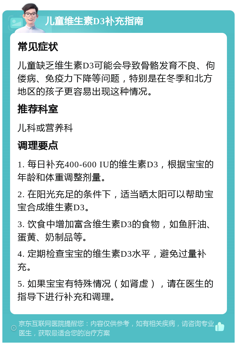 儿童维生素D3补充指南 常见症状 儿童缺乏维生素D3可能会导致骨骼发育不良、佝偻病、免疫力下降等问题，特别是在冬季和北方地区的孩子更容易出现这种情况。 推荐科室 儿科或营养科 调理要点 1. 每日补充400-600 IU的维生素D3，根据宝宝的年龄和体重调整剂量。 2. 在阳光充足的条件下，适当晒太阳可以帮助宝宝合成维生素D3。 3. 饮食中增加富含维生素D3的食物，如鱼肝油、蛋黄、奶制品等。 4. 定期检查宝宝的维生素D3水平，避免过量补充。 5. 如果宝宝有特殊情况（如肾虚），请在医生的指导下进行补充和调理。