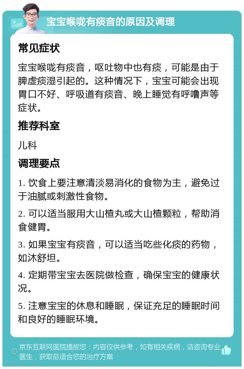 宝宝喉咙有痰音的原因及调理 常见症状 宝宝喉咙有痰音，呕吐物中也有痰，可能是由于脾虚痰湿引起的。这种情况下，宝宝可能会出现胃口不好、呼吸道有痰音、晚上睡觉有呼噜声等症状。 推荐科室 儿科 调理要点 1. 饮食上要注意清淡易消化的食物为主，避免过于油腻或刺激性食物。 2. 可以适当服用大山楂丸或大山楂颗粒，帮助消食健胃。 3. 如果宝宝有痰音，可以适当吃些化痰的药物，如沐舒坦。 4. 定期带宝宝去医院做检查，确保宝宝的健康状况。 5. 注意宝宝的休息和睡眠，保证充足的睡眠时间和良好的睡眠环境。