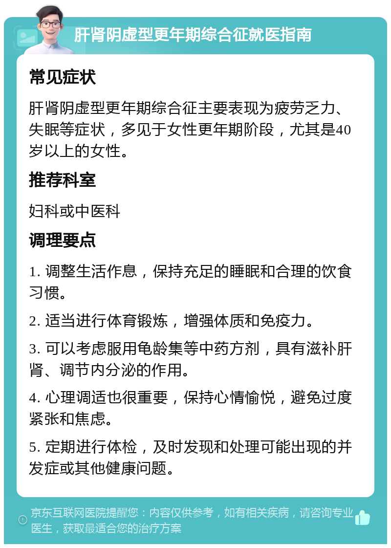 肝肾阴虚型更年期综合征就医指南 常见症状 肝肾阴虚型更年期综合征主要表现为疲劳乏力、失眠等症状，多见于女性更年期阶段，尤其是40岁以上的女性。 推荐科室 妇科或中医科 调理要点 1. 调整生活作息，保持充足的睡眠和合理的饮食习惯。 2. 适当进行体育锻炼，增强体质和免疫力。 3. 可以考虑服用龟龄集等中药方剂，具有滋补肝肾、调节内分泌的作用。 4. 心理调适也很重要，保持心情愉悦，避免过度紧张和焦虑。 5. 定期进行体检，及时发现和处理可能出现的并发症或其他健康问题。