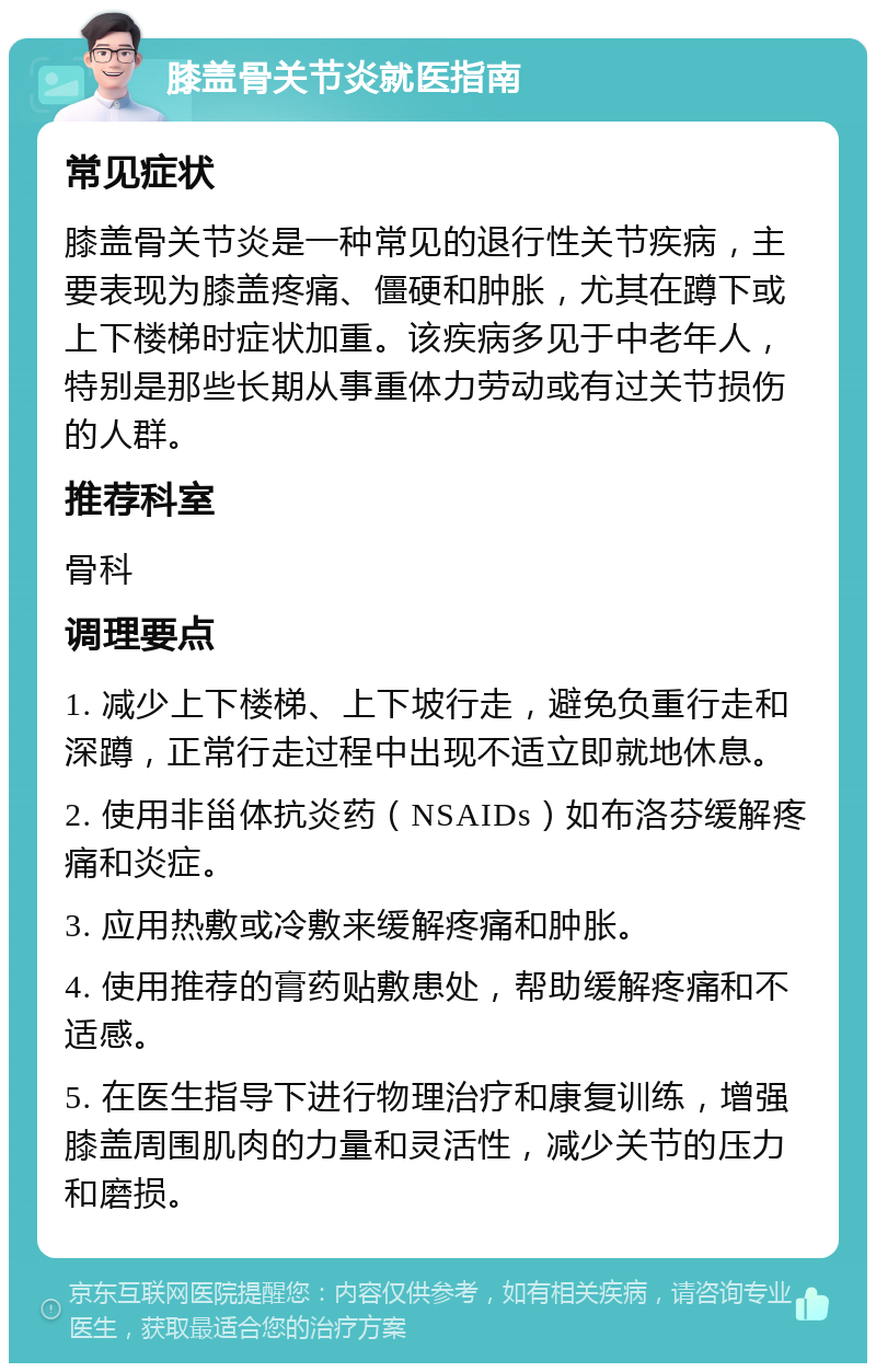 膝盖骨关节炎就医指南 常见症状 膝盖骨关节炎是一种常见的退行性关节疾病，主要表现为膝盖疼痛、僵硬和肿胀，尤其在蹲下或上下楼梯时症状加重。该疾病多见于中老年人，特别是那些长期从事重体力劳动或有过关节损伤的人群。 推荐科室 骨科 调理要点 1. 减少上下楼梯、上下坡行走，避免负重行走和深蹲，正常行走过程中出现不适立即就地休息。 2. 使用非甾体抗炎药（NSAIDs）如布洛芬缓解疼痛和炎症。 3. 应用热敷或冷敷来缓解疼痛和肿胀。 4. 使用推荐的膏药贴敷患处，帮助缓解疼痛和不适感。 5. 在医生指导下进行物理治疗和康复训练，增强膝盖周围肌肉的力量和灵活性，减少关节的压力和磨损。