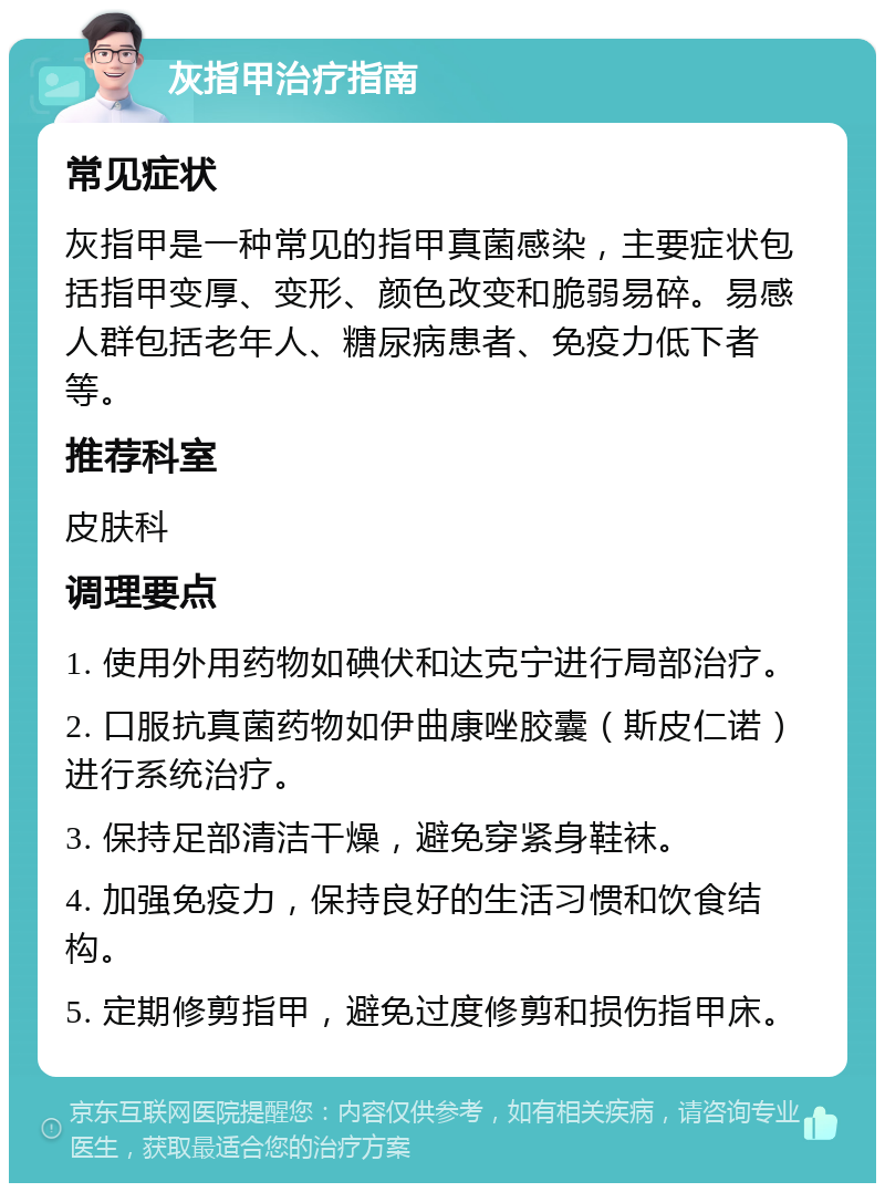 灰指甲治疗指南 常见症状 灰指甲是一种常见的指甲真菌感染，主要症状包括指甲变厚、变形、颜色改变和脆弱易碎。易感人群包括老年人、糖尿病患者、免疫力低下者等。 推荐科室 皮肤科 调理要点 1. 使用外用药物如碘伏和达克宁进行局部治疗。 2. 口服抗真菌药物如伊曲康唑胶囊（斯皮仁诺）进行系统治疗。 3. 保持足部清洁干燥，避免穿紧身鞋袜。 4. 加强免疫力，保持良好的生活习惯和饮食结构。 5. 定期修剪指甲，避免过度修剪和损伤指甲床。