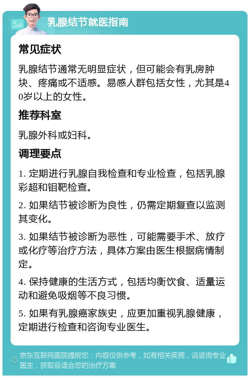 乳腺结节就医指南 常见症状 乳腺结节通常无明显症状，但可能会有乳房肿块、疼痛或不适感。易感人群包括女性，尤其是40岁以上的女性。 推荐科室 乳腺外科或妇科。 调理要点 1. 定期进行乳腺自我检查和专业检查，包括乳腺彩超和钼靶检查。 2. 如果结节被诊断为良性，仍需定期复查以监测其变化。 3. 如果结节被诊断为恶性，可能需要手术、放疗或化疗等治疗方法，具体方案由医生根据病情制定。 4. 保持健康的生活方式，包括均衡饮食、适量运动和避免吸烟等不良习惯。 5. 如果有乳腺癌家族史，应更加重视乳腺健康，定期进行检查和咨询专业医生。