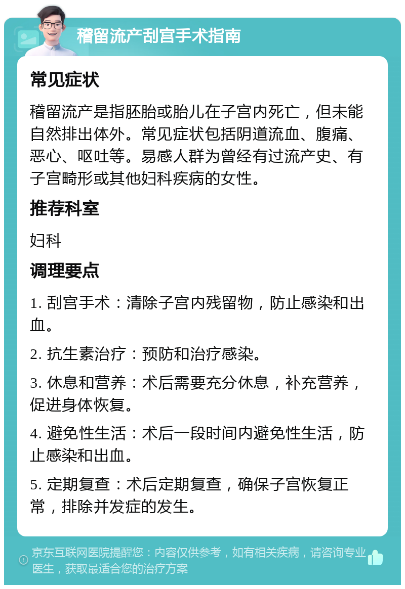 稽留流产刮宫手术指南 常见症状 稽留流产是指胚胎或胎儿在子宫内死亡，但未能自然排出体外。常见症状包括阴道流血、腹痛、恶心、呕吐等。易感人群为曾经有过流产史、有子宫畸形或其他妇科疾病的女性。 推荐科室 妇科 调理要点 1. 刮宫手术：清除子宫内残留物，防止感染和出血。 2. 抗生素治疗：预防和治疗感染。 3. 休息和营养：术后需要充分休息，补充营养，促进身体恢复。 4. 避免性生活：术后一段时间内避免性生活，防止感染和出血。 5. 定期复查：术后定期复查，确保子宫恢复正常，排除并发症的发生。