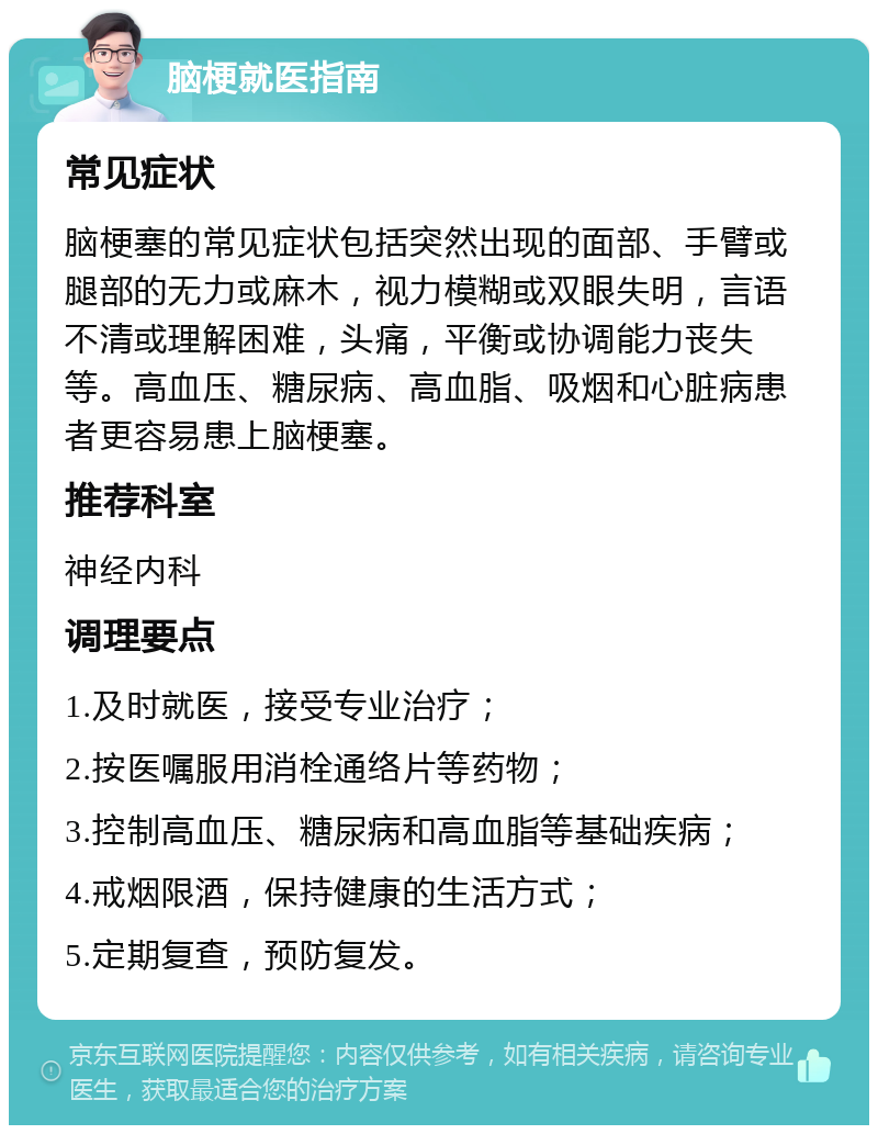 脑梗就医指南 常见症状 脑梗塞的常见症状包括突然出现的面部、手臂或腿部的无力或麻木，视力模糊或双眼失明，言语不清或理解困难，头痛，平衡或协调能力丧失等。高血压、糖尿病、高血脂、吸烟和心脏病患者更容易患上脑梗塞。 推荐科室 神经内科 调理要点 1.及时就医，接受专业治疗； 2.按医嘱服用消栓通络片等药物； 3.控制高血压、糖尿病和高血脂等基础疾病； 4.戒烟限酒，保持健康的生活方式； 5.定期复查，预防复发。