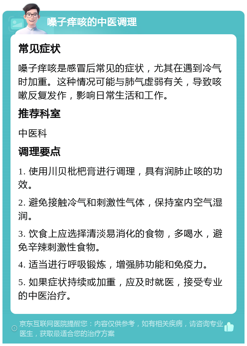 嗓子痒咳的中医调理 常见症状 嗓子痒咳是感冒后常见的症状，尤其在遇到冷气时加重。这种情况可能与肺气虚弱有关，导致咳嗽反复发作，影响日常生活和工作。 推荐科室 中医科 调理要点 1. 使用川贝枇杷膏进行调理，具有润肺止咳的功效。 2. 避免接触冷气和刺激性气体，保持室内空气湿润。 3. 饮食上应选择清淡易消化的食物，多喝水，避免辛辣刺激性食物。 4. 适当进行呼吸锻炼，增强肺功能和免疫力。 5. 如果症状持续或加重，应及时就医，接受专业的中医治疗。