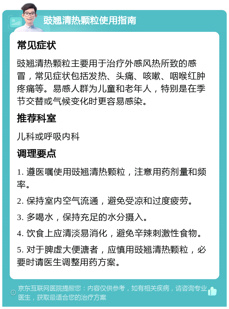 豉翘清热颗粒使用指南 常见症状 豉翘清热颗粒主要用于治疗外感风热所致的感冒，常见症状包括发热、头痛、咳嗽、咽喉红肿疼痛等。易感人群为儿童和老年人，特别是在季节交替或气候变化时更容易感染。 推荐科室 儿科或呼吸内科 调理要点 1. 遵医嘱使用豉翘清热颗粒，注意用药剂量和频率。 2. 保持室内空气流通，避免受凉和过度疲劳。 3. 多喝水，保持充足的水分摄入。 4. 饮食上应清淡易消化，避免辛辣刺激性食物。 5. 对于脾虚大便溏者，应慎用豉翘清热颗粒，必要时请医生调整用药方案。