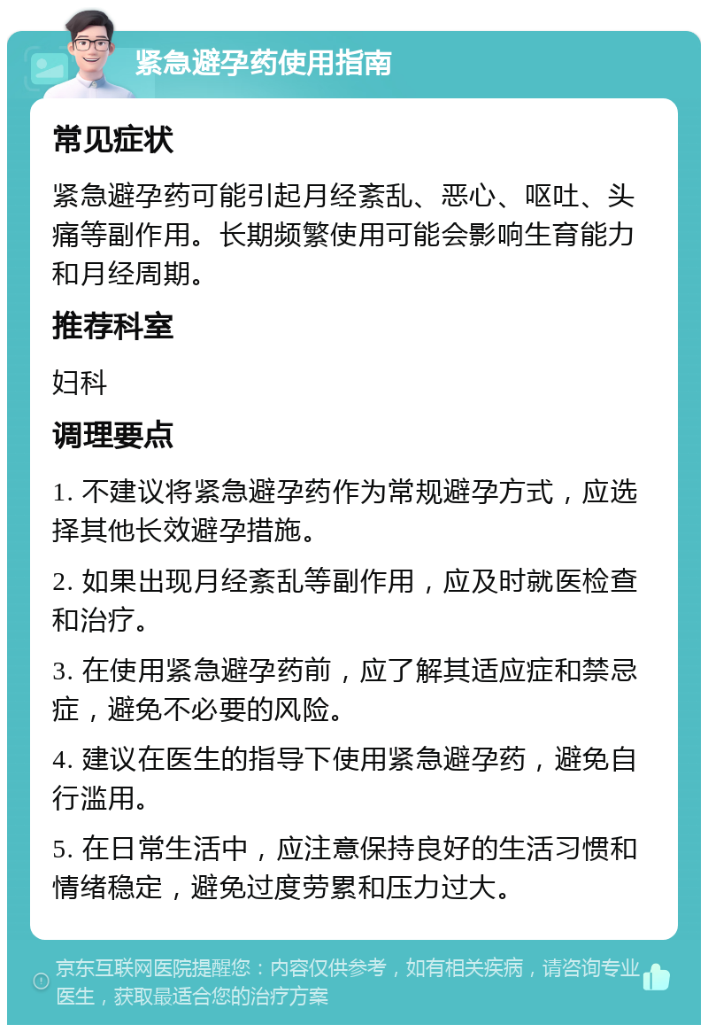 紧急避孕药使用指南 常见症状 紧急避孕药可能引起月经紊乱、恶心、呕吐、头痛等副作用。长期频繁使用可能会影响生育能力和月经周期。 推荐科室 妇科 调理要点 1. 不建议将紧急避孕药作为常规避孕方式，应选择其他长效避孕措施。 2. 如果出现月经紊乱等副作用，应及时就医检查和治疗。 3. 在使用紧急避孕药前，应了解其适应症和禁忌症，避免不必要的风险。 4. 建议在医生的指导下使用紧急避孕药，避免自行滥用。 5. 在日常生活中，应注意保持良好的生活习惯和情绪稳定，避免过度劳累和压力过大。