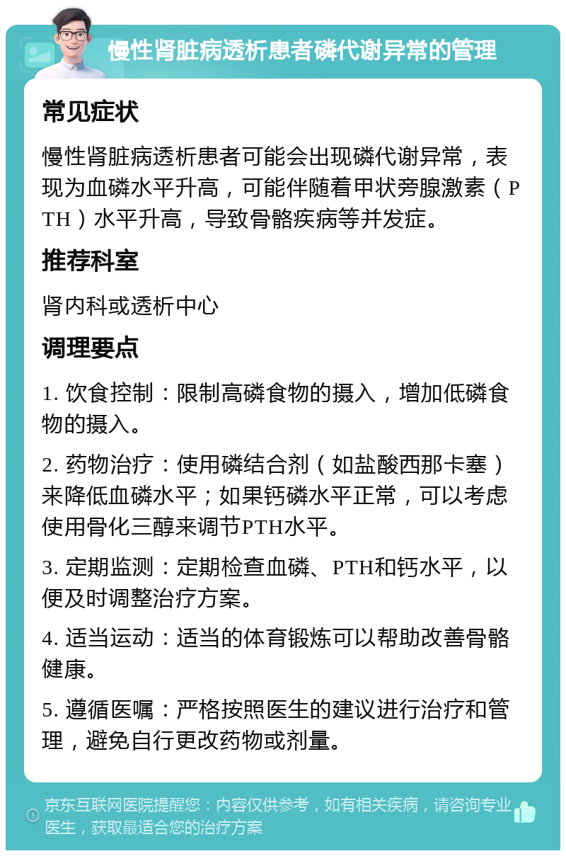 慢性肾脏病透析患者磷代谢异常的管理 常见症状 慢性肾脏病透析患者可能会出现磷代谢异常，表现为血磷水平升高，可能伴随着甲状旁腺激素（PTH）水平升高，导致骨骼疾病等并发症。 推荐科室 肾内科或透析中心 调理要点 1. 饮食控制：限制高磷食物的摄入，增加低磷食物的摄入。 2. 药物治疗：使用磷结合剂（如盐酸西那卡塞）来降低血磷水平；如果钙磷水平正常，可以考虑使用骨化三醇来调节PTH水平。 3. 定期监测：定期检查血磷、PTH和钙水平，以便及时调整治疗方案。 4. 适当运动：适当的体育锻炼可以帮助改善骨骼健康。 5. 遵循医嘱：严格按照医生的建议进行治疗和管理，避免自行更改药物或剂量。