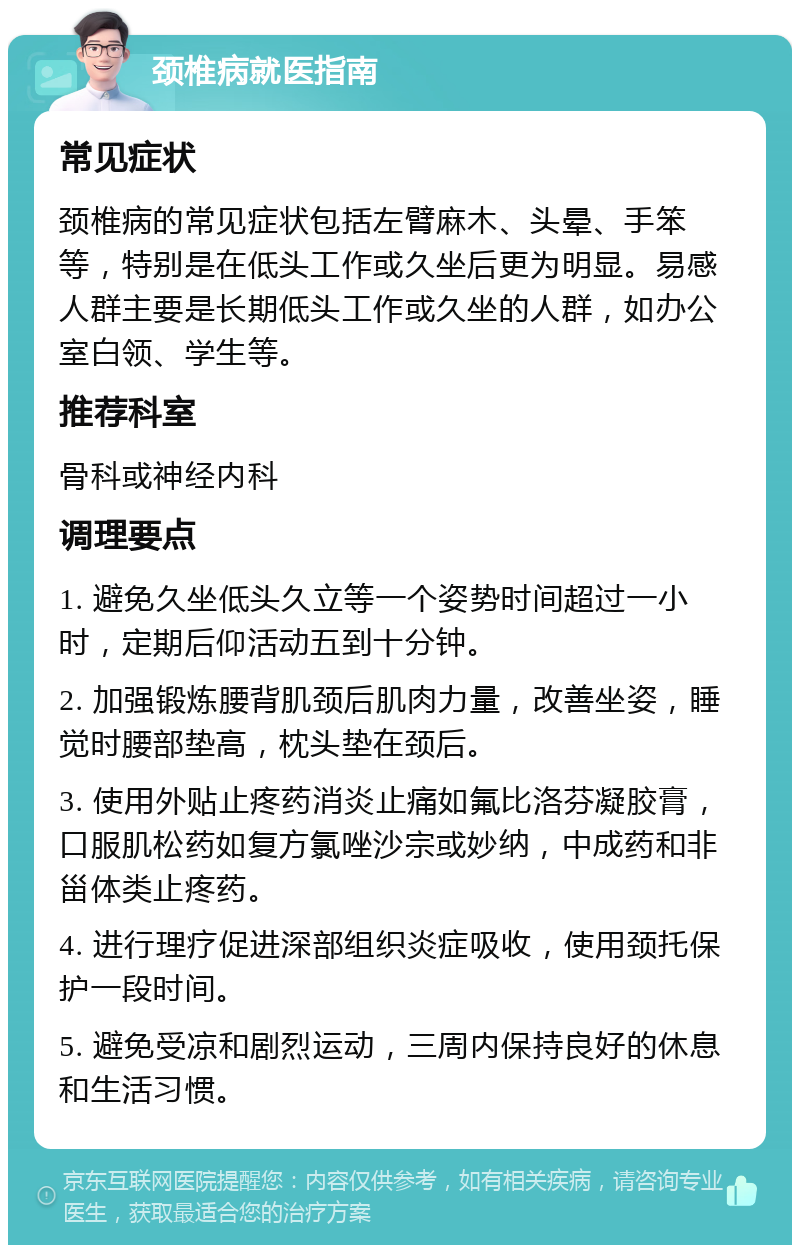 颈椎病就医指南 常见症状 颈椎病的常见症状包括左臂麻木、头晕、手笨等，特别是在低头工作或久坐后更为明显。易感人群主要是长期低头工作或久坐的人群，如办公室白领、学生等。 推荐科室 骨科或神经内科 调理要点 1. 避免久坐低头久立等一个姿势时间超过一小时，定期后仰活动五到十分钟。 2. 加强锻炼腰背肌颈后肌肉力量，改善坐姿，睡觉时腰部垫高，枕头垫在颈后。 3. 使用外贴止疼药消炎止痛如氟比洛芬凝胶膏，口服肌松药如复方氯唑沙宗或妙纳，中成药和非甾体类止疼药。 4. 进行理疗促进深部组织炎症吸收，使用颈托保护一段时间。 5. 避免受凉和剧烈运动，三周内保持良好的休息和生活习惯。