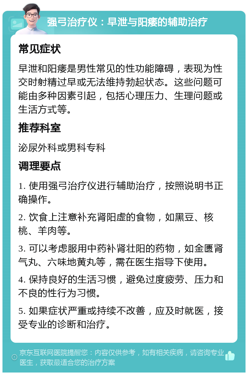 强弓治疗仪：早泄与阳痿的辅助治疗 常见症状 早泄和阳痿是男性常见的性功能障碍，表现为性交时射精过早或无法维持勃起状态。这些问题可能由多种因素引起，包括心理压力、生理问题或生活方式等。 推荐科室 泌尿外科或男科专科 调理要点 1. 使用强弓治疗仪进行辅助治疗，按照说明书正确操作。 2. 饮食上注意补充肾阳虚的食物，如黑豆、核桃、羊肉等。 3. 可以考虑服用中药补肾壮阳的药物，如金匮肾气丸、六味地黄丸等，需在医生指导下使用。 4. 保持良好的生活习惯，避免过度疲劳、压力和不良的性行为习惯。 5. 如果症状严重或持续不改善，应及时就医，接受专业的诊断和治疗。