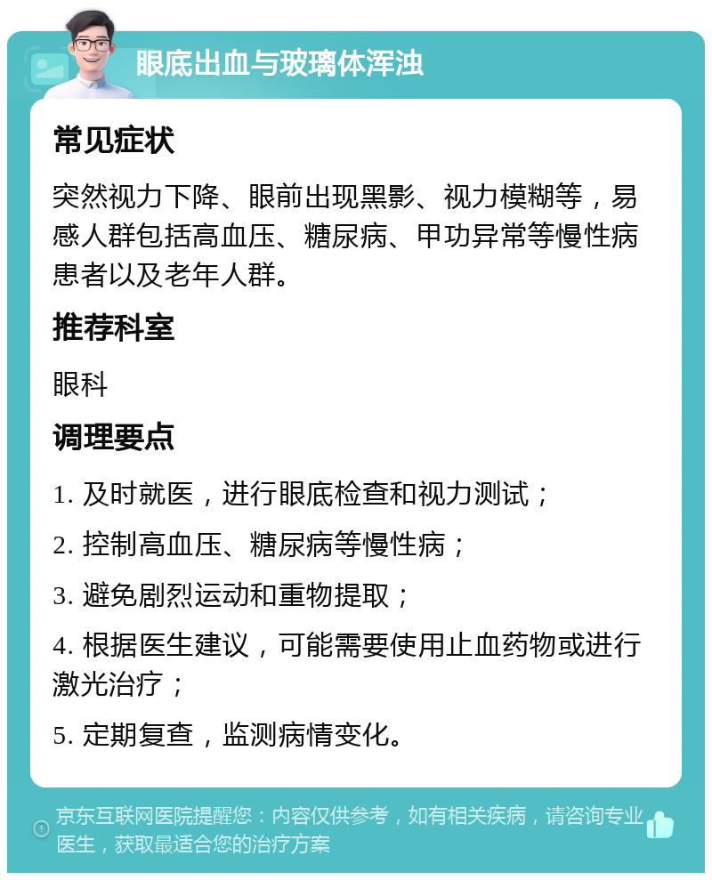 眼底出血与玻璃体浑浊 常见症状 突然视力下降、眼前出现黑影、视力模糊等，易感人群包括高血压、糖尿病、甲功异常等慢性病患者以及老年人群。 推荐科室 眼科 调理要点 1. 及时就医，进行眼底检查和视力测试； 2. 控制高血压、糖尿病等慢性病； 3. 避免剧烈运动和重物提取； 4. 根据医生建议，可能需要使用止血药物或进行激光治疗； 5. 定期复查，监测病情变化。