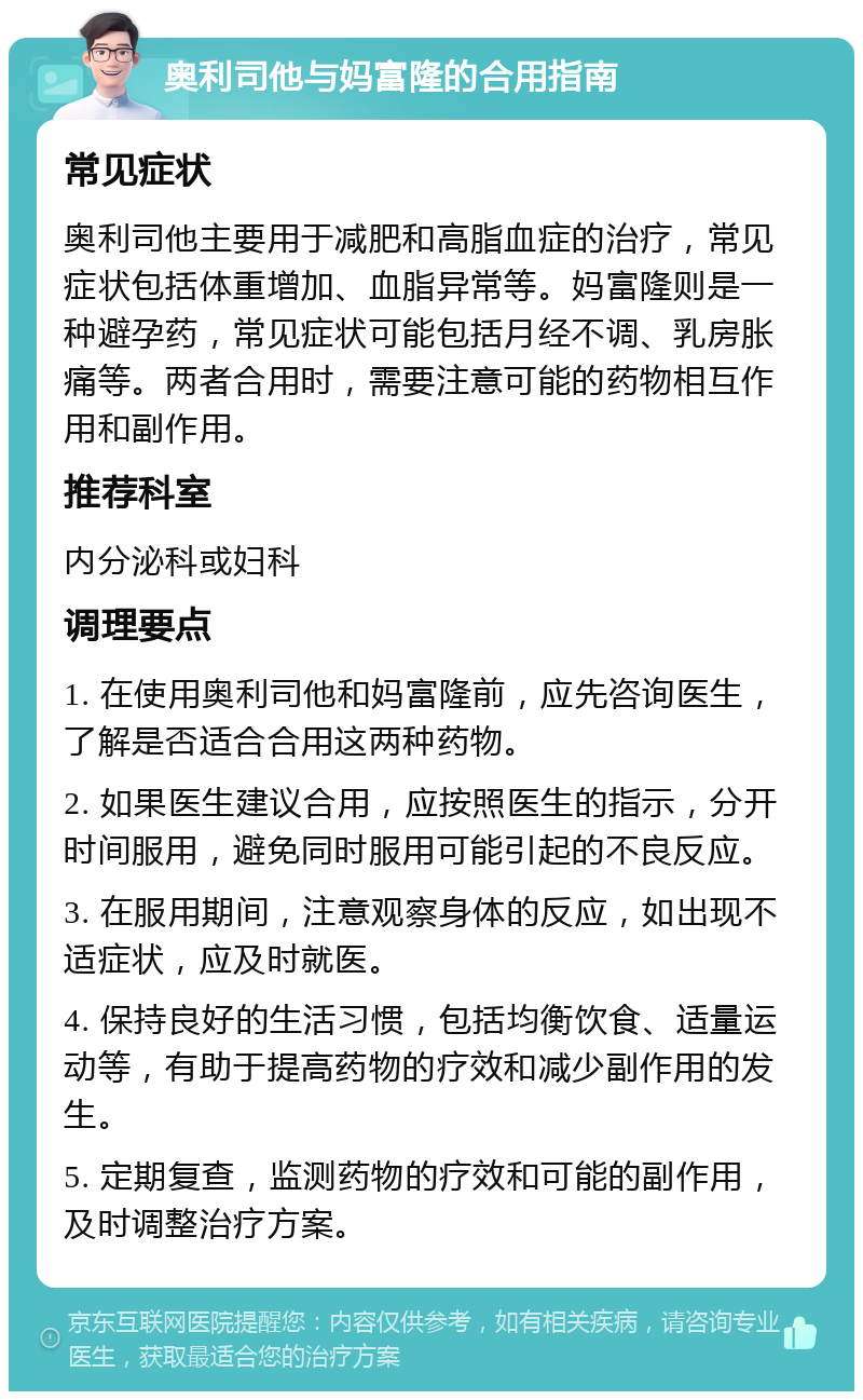 奥利司他与妈富隆的合用指南 常见症状 奥利司他主要用于减肥和高脂血症的治疗，常见症状包括体重增加、血脂异常等。妈富隆则是一种避孕药，常见症状可能包括月经不调、乳房胀痛等。两者合用时，需要注意可能的药物相互作用和副作用。 推荐科室 内分泌科或妇科 调理要点 1. 在使用奥利司他和妈富隆前，应先咨询医生，了解是否适合合用这两种药物。 2. 如果医生建议合用，应按照医生的指示，分开时间服用，避免同时服用可能引起的不良反应。 3. 在服用期间，注意观察身体的反应，如出现不适症状，应及时就医。 4. 保持良好的生活习惯，包括均衡饮食、适量运动等，有助于提高药物的疗效和减少副作用的发生。 5. 定期复查，监测药物的疗效和可能的副作用，及时调整治疗方案。