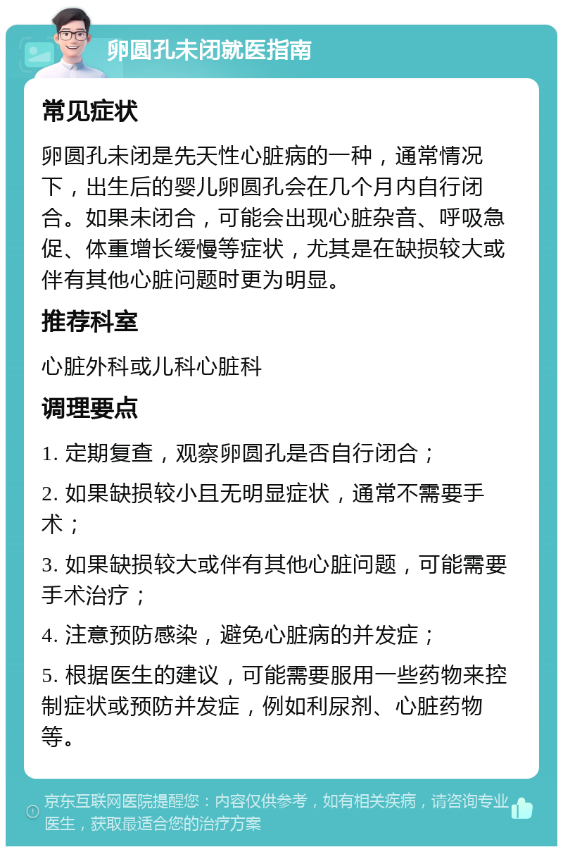 卵圆孔未闭就医指南 常见症状 卵圆孔未闭是先天性心脏病的一种，通常情况下，出生后的婴儿卵圆孔会在几个月内自行闭合。如果未闭合，可能会出现心脏杂音、呼吸急促、体重增长缓慢等症状，尤其是在缺损较大或伴有其他心脏问题时更为明显。 推荐科室 心脏外科或儿科心脏科 调理要点 1. 定期复查，观察卵圆孔是否自行闭合； 2. 如果缺损较小且无明显症状，通常不需要手术； 3. 如果缺损较大或伴有其他心脏问题，可能需要手术治疗； 4. 注意预防感染，避免心脏病的并发症； 5. 根据医生的建议，可能需要服用一些药物来控制症状或预防并发症，例如利尿剂、心脏药物等。