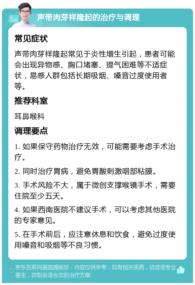 声带肉芽样隆起的治疗与调理 常见症状 声带肉芽样隆起常见于炎性增生引起，患者可能会出现异物感、胸口堵塞、提气困难等不适症状，易感人群包括长期吸烟、嗓音过度使用者等。 推荐科室 耳鼻喉科 调理要点 1. 如果保守药物治疗无效，可能需要考虑手术治疗。 2. 同时治疗胃病，避免胃酸刺激咽部粘膜。 3. 手术风险不大，属于微创支撑喉镜手术，需要住院至少五天。 4. 如果西南医院不建议手术，可以考虑其他医院的专家意见。 5. 在手术前后，应注意休息和饮食，避免过度使用嗓音和吸烟等不良习惯。