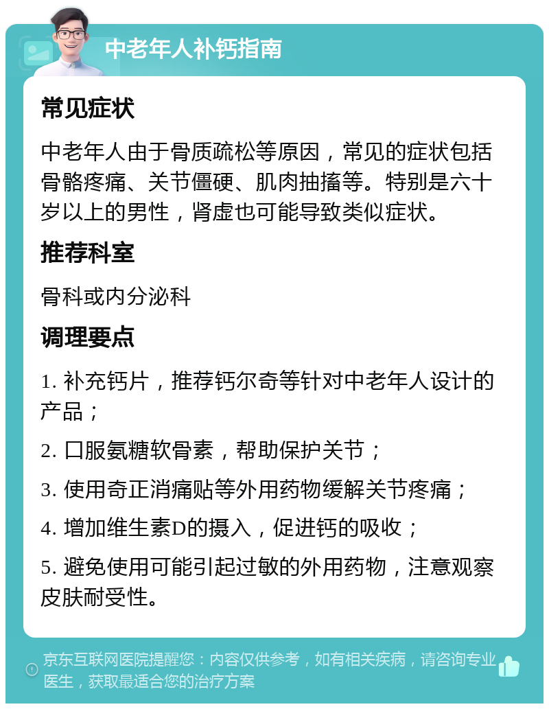 中老年人补钙指南 常见症状 中老年人由于骨质疏松等原因，常见的症状包括骨骼疼痛、关节僵硬、肌肉抽搐等。特别是六十岁以上的男性，肾虚也可能导致类似症状。 推荐科室 骨科或内分泌科 调理要点 1. 补充钙片，推荐钙尔奇等针对中老年人设计的产品； 2. 口服氨糖软骨素，帮助保护关节； 3. 使用奇正消痛贴等外用药物缓解关节疼痛； 4. 增加维生素D的摄入，促进钙的吸收； 5. 避免使用可能引起过敏的外用药物，注意观察皮肤耐受性。