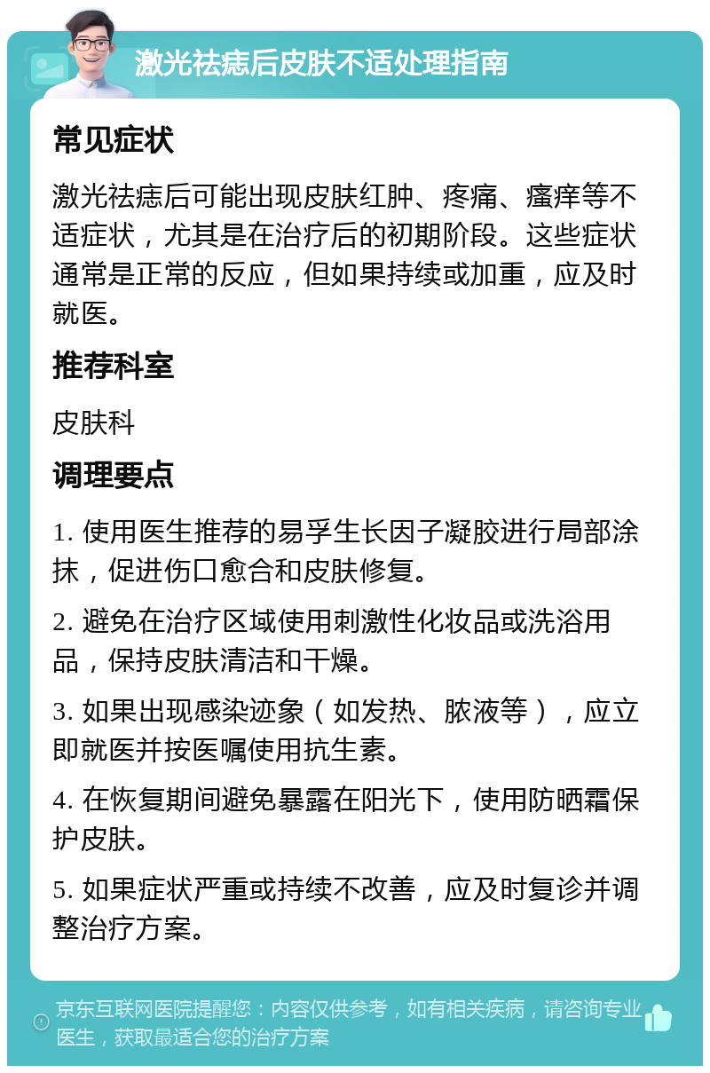 激光祛痣后皮肤不适处理指南 常见症状 激光祛痣后可能出现皮肤红肿、疼痛、瘙痒等不适症状，尤其是在治疗后的初期阶段。这些症状通常是正常的反应，但如果持续或加重，应及时就医。 推荐科室 皮肤科 调理要点 1. 使用医生推荐的易孚生长因子凝胶进行局部涂抹，促进伤口愈合和皮肤修复。 2. 避免在治疗区域使用刺激性化妆品或洗浴用品，保持皮肤清洁和干燥。 3. 如果出现感染迹象（如发热、脓液等），应立即就医并按医嘱使用抗生素。 4. 在恢复期间避免暴露在阳光下，使用防晒霜保护皮肤。 5. 如果症状严重或持续不改善，应及时复诊并调整治疗方案。