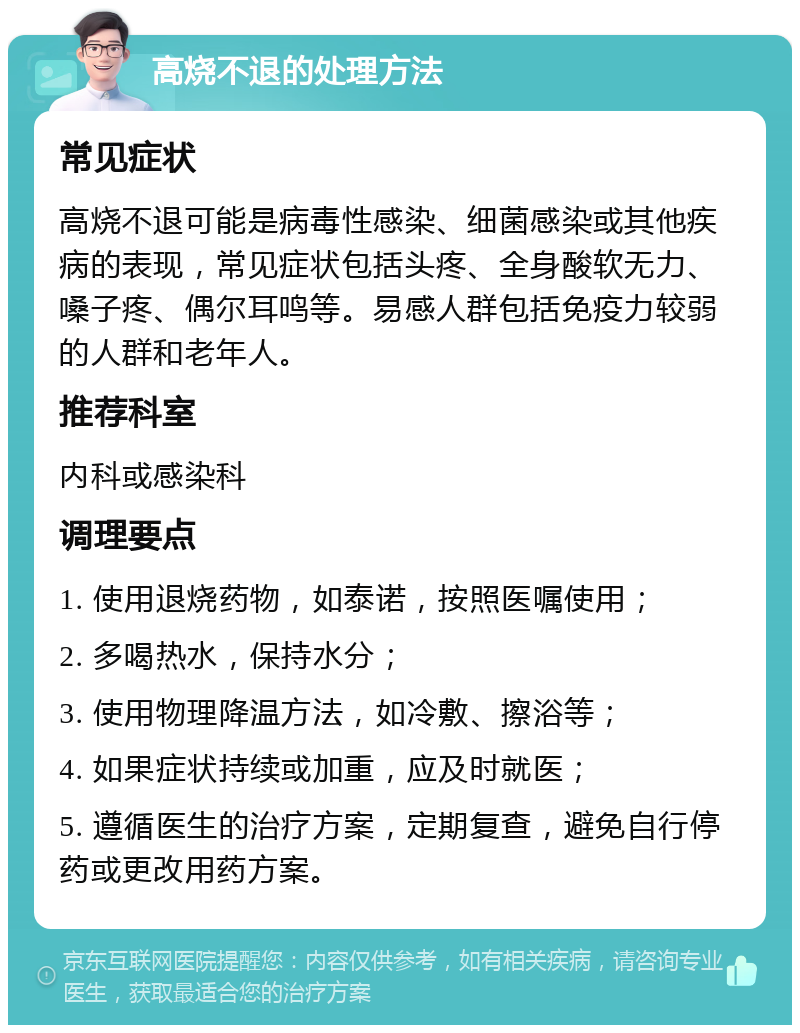 高烧不退的处理方法 常见症状 高烧不退可能是病毒性感染、细菌感染或其他疾病的表现，常见症状包括头疼、全身酸软无力、嗓子疼、偶尔耳鸣等。易感人群包括免疫力较弱的人群和老年人。 推荐科室 内科或感染科 调理要点 1. 使用退烧药物，如泰诺，按照医嘱使用； 2. 多喝热水，保持水分； 3. 使用物理降温方法，如冷敷、擦浴等； 4. 如果症状持续或加重，应及时就医； 5. 遵循医生的治疗方案，定期复查，避免自行停药或更改用药方案。