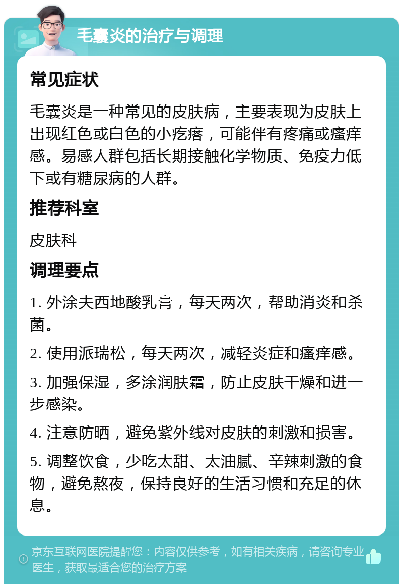 毛囊炎的治疗与调理 常见症状 毛囊炎是一种常见的皮肤病，主要表现为皮肤上出现红色或白色的小疙瘩，可能伴有疼痛或瘙痒感。易感人群包括长期接触化学物质、免疫力低下或有糖尿病的人群。 推荐科室 皮肤科 调理要点 1. 外涂夫西地酸乳膏，每天两次，帮助消炎和杀菌。 2. 使用派瑞松，每天两次，减轻炎症和瘙痒感。 3. 加强保湿，多涂润肤霜，防止皮肤干燥和进一步感染。 4. 注意防晒，避免紫外线对皮肤的刺激和损害。 5. 调整饮食，少吃太甜、太油腻、辛辣刺激的食物，避免熬夜，保持良好的生活习惯和充足的休息。