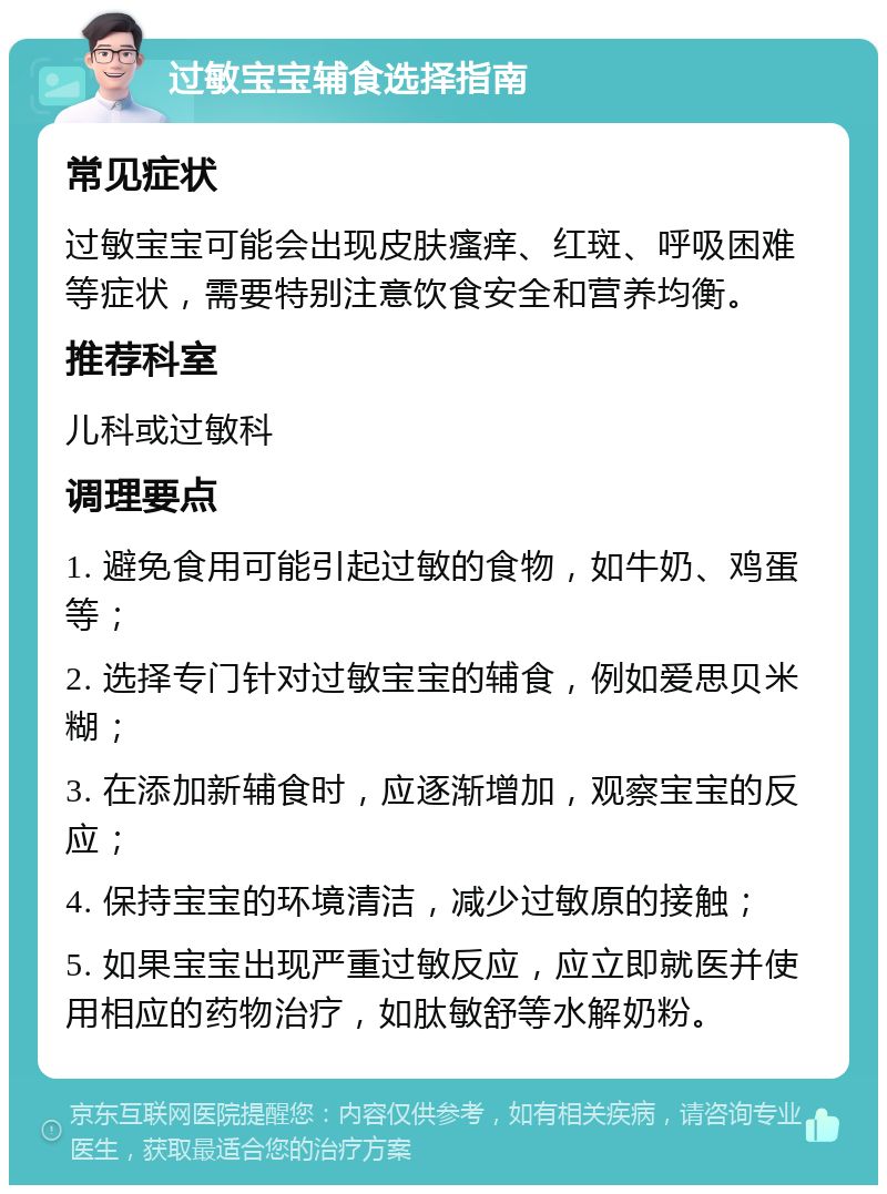 过敏宝宝辅食选择指南 常见症状 过敏宝宝可能会出现皮肤瘙痒、红斑、呼吸困难等症状，需要特别注意饮食安全和营养均衡。 推荐科室 儿科或过敏科 调理要点 1. 避免食用可能引起过敏的食物，如牛奶、鸡蛋等； 2. 选择专门针对过敏宝宝的辅食，例如爱思贝米糊； 3. 在添加新辅食时，应逐渐增加，观察宝宝的反应； 4. 保持宝宝的环境清洁，减少过敏原的接触； 5. 如果宝宝出现严重过敏反应，应立即就医并使用相应的药物治疗，如肽敏舒等水解奶粉。