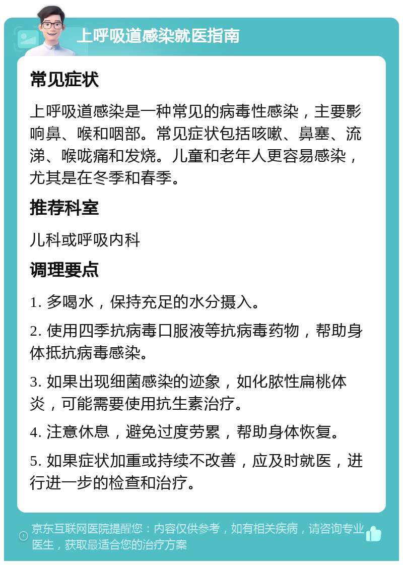 上呼吸道感染就医指南 常见症状 上呼吸道感染是一种常见的病毒性感染，主要影响鼻、喉和咽部。常见症状包括咳嗽、鼻塞、流涕、喉咙痛和发烧。儿童和老年人更容易感染，尤其是在冬季和春季。 推荐科室 儿科或呼吸内科 调理要点 1. 多喝水，保持充足的水分摄入。 2. 使用四季抗病毒口服液等抗病毒药物，帮助身体抵抗病毒感染。 3. 如果出现细菌感染的迹象，如化脓性扁桃体炎，可能需要使用抗生素治疗。 4. 注意休息，避免过度劳累，帮助身体恢复。 5. 如果症状加重或持续不改善，应及时就医，进行进一步的检查和治疗。